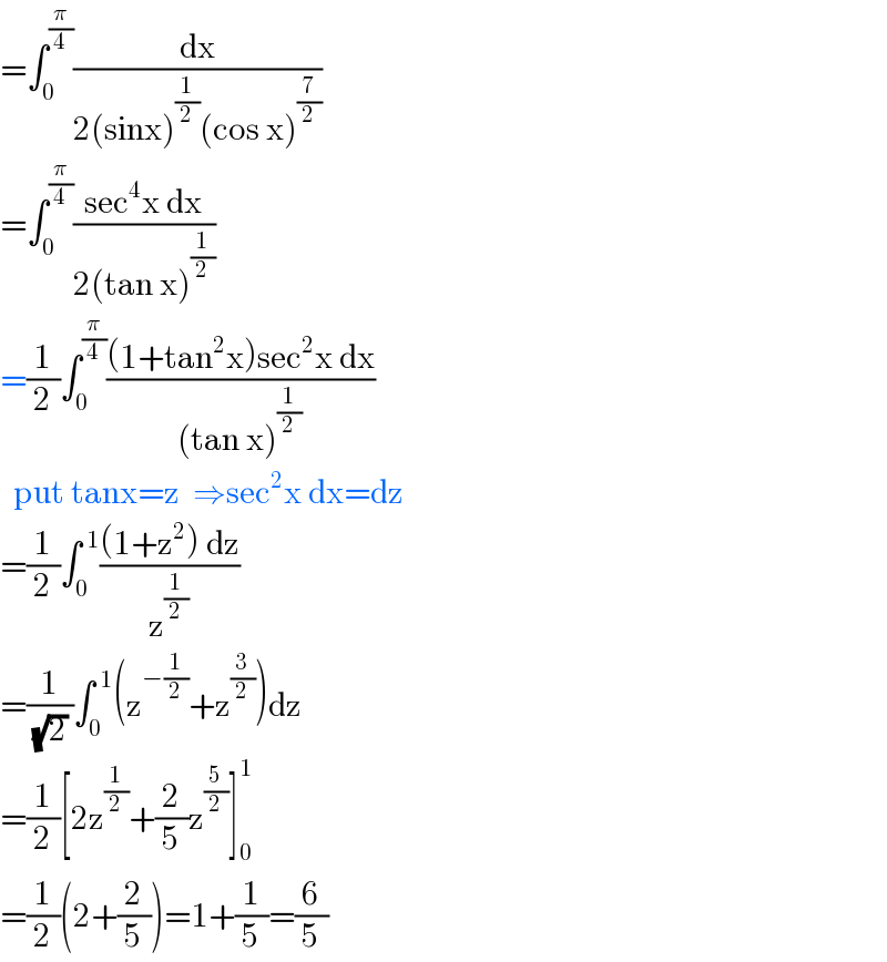 =∫_0 ^(π/4) (dx/(2(sinx)^(1/2) (cos x)^(7/2) ))  =∫_0 ^(π/4) ((sec^4 x dx)/(2(tan x)^(1/2) ))  =(1/2)∫_0 ^(π/4) (((1+tan^2 x)sec^2 x dx)/((tan x)^(1/2) ))    put tanx=z  ⇒sec^2 x dx=dz  =(1/2)∫_0 ^( 1) (((1+z^2 ) dz)/z^(1/2) )  =(1/((√2) ))∫_0 ^( 1) (z^(−(1/2)) +z^(3/2) )dz  =(1/2)[2z^(1/2) +(2/5)z^(5/2) ]_0 ^1   =(1/2)(2+(2/5))=1+(1/5)=(6/5)  