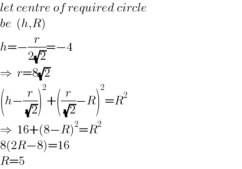 let centre of required circle  be  (h,R)  h=−(r/(2(√2)))=−4  ⇒  r=8(√2)  (h−(r/( (√2))))^2 +((r/( (√2)))−R)^2 =R^2   ⇒  16+(8−R)^2 =R^2   8(2R−8)=16  R=5  