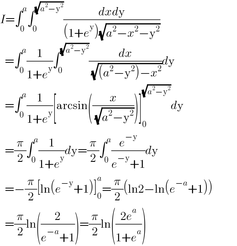 I=∫_0 ^a ∫_0 ^(√(a^2 −y^2 )) ((dxdy)/((1+e^y )(√(a^2 −x^2 −y^2 ))))    =∫_0 ^a (1/(1+e^y ))∫_0 ^(√(a^2 −y^2 )) (dx/( (√((a^2 −y^2 )−x^2 ))))dy    =∫_0 ^a (1/(1+e^y ))[arcsin((x/( (√(a^2 −y^2 )))))]_0 ^(√(a^2 −y^2 )) dy    =(π/2)∫_0 ^a (1/(1+e^y ))dy=(π/2)∫_0 ^a (e^(−y) /(e^(−y) +1))dy    =−(π/2)[ln(e^(−y) +1)]_0 ^a =(π/2)(ln2−ln(e^(−a) +1))    =(π/2)ln((2/(e^(−a) +1)))=(π/2)ln(((2e^a )/(1+e^a )))  