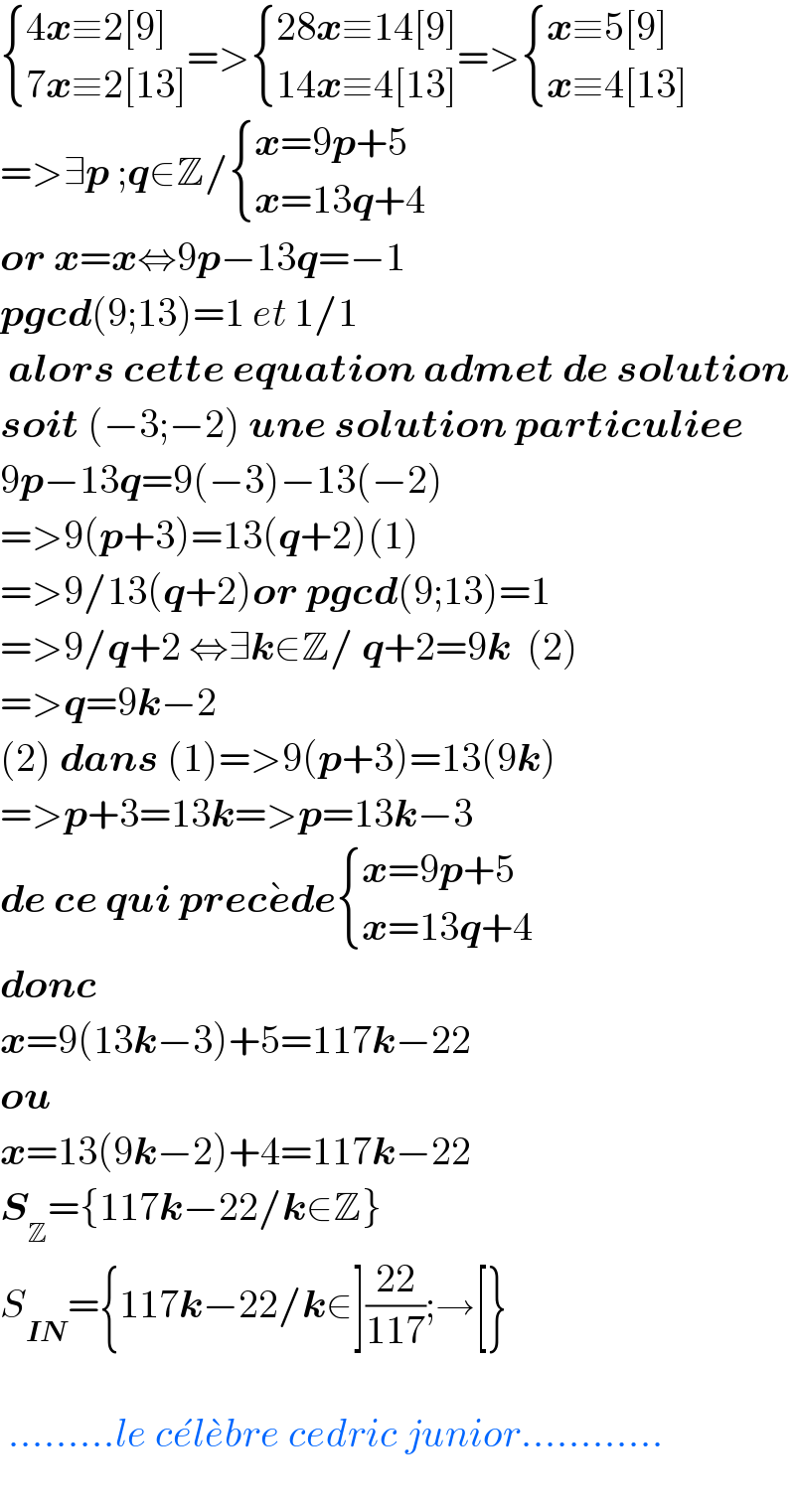  { ((4x≡2[9])),((7x≡2[13])) :}=> { ((28x≡14[9])),((14x≡4[13])) :}=> { ((x≡5[9])),((x≡4[13])) :}  =>∃p ;q∈Z/ { ((x=9p+5)),((x=13q+4)) :}  or x=x⇔9p−13q=−1  pgcd(9;13)=1 et 1/1   alors cette equation admet de solution  soit (−3;−2) une solution particuliee  9p−13q=9(−3)−13(−2)  =>9(p+3)=13(q+2)(1)  =>9/13(q+2)or pgcd(9;13)=1  =>9/q+2 ⇔∃k∈Z/ q+2=9k  (2)  =>q=9k−2  (2) dans (1)=>9(p+3)=13(9k)  =>p+3=13k=>p=13k−3  de ce qui prece^� de { ((x=9p+5)),((x=13q+4)) :}   donc   x=9(13k−3)+5=117k−22  ou  x=13(9k−2)+4=117k−22  S_Z ={117k−22/k∈Z}  S_(IN) ={117k−22/k∈]((22)/(117));→[}      .........le ce^� le^� bre cedric junior............    