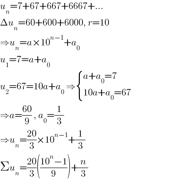 u_n =7+67+667+6667+...  Δu_n =60+600+6000, r=10  ⇒u_n =a×10^(n−1) +a_0   u_1 =7=a+a_0   u_2 =67=10a+a_0  ⇒ { ((a+a_0 =7)),((10a+a_0 =67)) :}  ⇒a=((60)/9) , a_0 =(1/3)  ⇒u_n =((20)/3)×10^(n−1) +(1/3)  Σu_n =((20)/3)(((10^n −1)/9))+(n/3)  