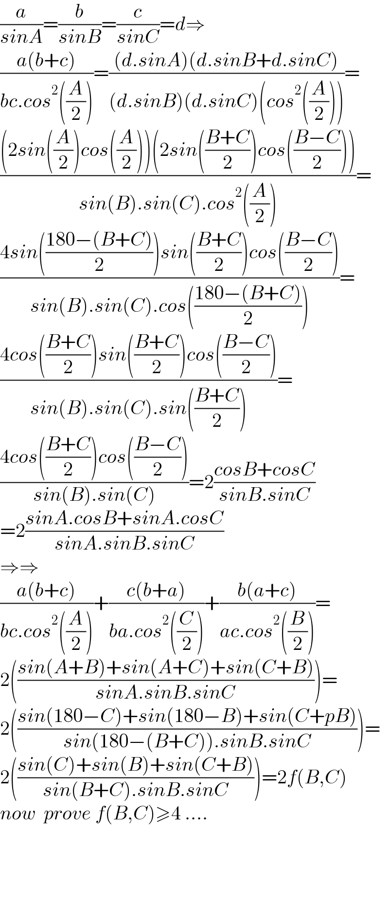 (a/(sinA))=(b/(sinB))=(c/(sinC))=d⇒  ((a(b+c))/(bc.cos^2 ((A/2))))=(((d.sinA)(d.sinB+d.sinC))/((d.sinB)(d.sinC)(cos^2 ((A/2)))))=  (((2sin((A/2))cos((A/2)))(2sin(((B+C)/2))cos(((B−C)/2))))/(sin(B).sin(C).cos^2 ((A/2))))=  ((4sin(((180−(B+C))/2))sin(((B+C)/2))cos(((B−C)/2)))/(sin(B).sin(C).cos(((180−(B+C))/2))))=  ((4cos(((B+C)/2))sin(((B+C)/2))cos(((B−C)/2)))/(sin(B).sin(C).sin(((B+C)/2))))=  ((4cos(((B+C)/2))cos(((B−C)/2)))/(sin(B).sin(C)))=2((cosB+cosC)/(sinB.sinC))  =2((sinA.cosB+sinA.cosC)/(sinA.sinB.sinC))  ⇒⇒  ((a(b+c))/(bc.cos^2 ((A/2))))+((c(b+a))/(ba.cos^2 ((C/2))))+((b(a+c))/(ac.cos^2 ((B/2))))=  2(((sin(A+B)+sin(A+C)+sin(C+B))/(sinA.sinB.sinC)))=  2(((sin(180−C)+sin(180−B)+sin(C+pB))/(sin(180−(B+C)).sinB.sinC)))=  2(((sin(C)+sin(B)+sin(C+B))/(sin(B+C).sinB.sinC)))=2f(B,C)  now  prove f(B,C)≥4 ....        