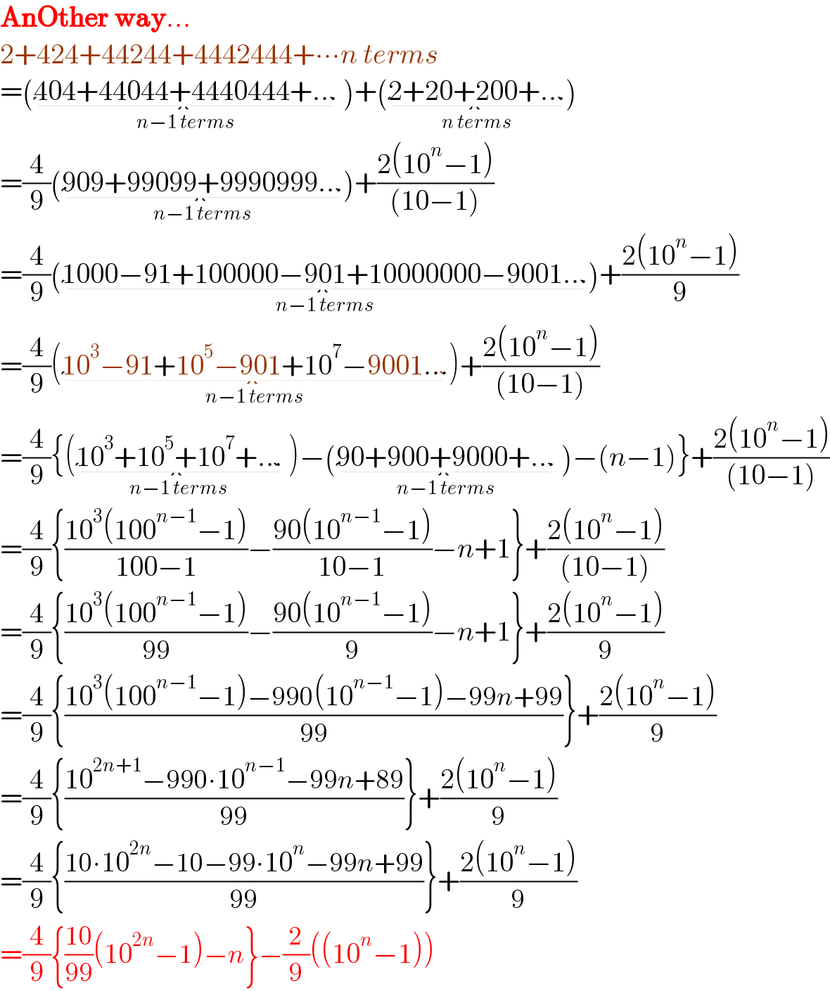 AnOther way...  2+424+44244+4442444+∙∙∙n terms  =(404+44044+4440444+..._(n−1 terms)  )+(2+20+200+..._(n terms) )  =(4/9)(909+99099+9990999..._(n−1 terms) )+((2(10^n −1))/((10−1)))  =(4/9)(1000−91+100000−901+10000000−9001..._(n−1 terms) )+((2(10^n −1))/9)  =(4/9)(10^3 −91+10^5 −901+10^7 −9001..._(n−1 terms) )+((2(10^n −1))/((10−1)))  =(4/9){(10^3 +10^5 +10^7 +..._(n−1 terms)  )−(90+900+9000+..._(n−1 terms)  )−(n−1)}+((2(10^n −1))/((10−1)))  =(4/9){((10^3 (100^(n−1) −1))/(100−1))−((90(10^(n−1) −1))/(10−1))−n+1}+((2(10^n −1))/((10−1)))  =(4/9){((10^3 (100^(n−1) −1))/(99))−((90(10^(n−1) −1))/9)−n+1}+((2(10^n −1))/9)  =(4/9){((10^3 (100^(n−1) −1)−990(10^(n−1) −1)−99n+99)/(99))}+((2(10^n −1))/9)  =(4/9){((10^(2n+1) −990∙10^(n−1) −99n+89)/(99))}+((2(10^n −1))/9)  =(4/9){((10∙10^(2n) −10−99∙10^n −99n+99)/(99))}+((2(10^n −1))/9)  =(4/9){((10)/(99))(10^(2n) −1)−n}−(2/9)((10^n −1))  