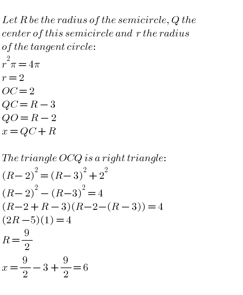     Let R be the radius of the semicircle, Q the    center of this semicircle and  r the radius   of the tangent circle:   r^2 π = 4π   r = 2   OC = 2   QC = R − 3   QO = R − 2   x = QC + R       The triangle OCQ is a right triangle:   (R− 2)^2  = (R− 3)^2  + 2^2    (R− 2)^2  − (R−3)^2  = 4   (R−2 + R − 3)(R−2−(R − 3)) = 4   (2R −5)(1) = 4   R = (9/2)   x = (9/2) − 3 + (9/2) = 6     