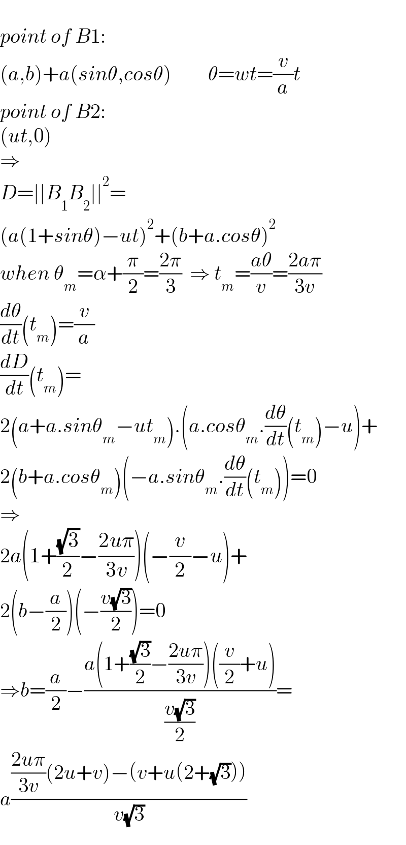   point of B1:  (a,b)+a(sinθ,cosθ)         θ=wt=(v/a)t  point of B2:  (ut,0)  ⇒  D=∣∣B_1 B_2 ∣∣^2 =  (a(1+sinθ)−ut)^2 +(b+a.cosθ)^2   when θ_m =α+(π/2)=((2π)/3)  ⇒ t_m =((aθ)/v)=((2aπ)/(3v))  (dθ/dt)(t_m )=(v/a)  (dD/dt)(t_m )=  2(a+a.sinθ_m −ut_m ).(a.cosθ_m .(dθ/dt)(t_m )−u)+  2(b+a.cosθ_m )(−a.sinθ_m .(dθ/dt)(t_m ))=0  ⇒  2a(1+((√3)/2)−((2uπ)/(3v)))(−(v/2)−u)+  2(b−(a/2))(−((v(√3))/2))=0  ⇒b=(a/2)−((a(1+((√3)/2)−((2uπ)/(3v)))((v/2)+u))/((v(√3))/2))=  a((((2uπ)/(3v))(2u+v)−(v+u(2+(√3))))/(v(√3)))  