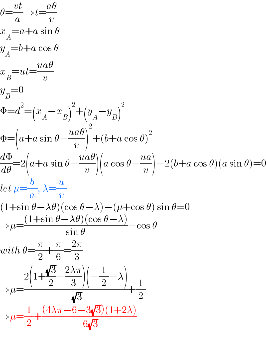 θ=((vt)/a) ⇒t=((aθ)/v)  x_A =a+a sin θ  y_A =b+a cos θ  x_B =ut=((uaθ)/v)  y_B =0  Φ=d^2 =(x_A −x_B )^2 +(y_A −y_B )^2   Φ=(a+a sin θ−((uaθ)/v))^2 +(b+a cos θ)^2   (dΦ/dθ)=2(a+a sin θ−((uaθ)/v))(a cos θ−((ua)/v))−2(b+a cos θ)(a sin θ)=0  let μ=(b/a), λ=(u/v)  (1+sin θ−λθ)(cos θ−λ)−(μ+cos θ) sin θ=0  ⇒μ=(((1+sin θ−λθ)(cos θ−λ))/(sin θ))−cos θ  with θ=(π/2)+(π/6)=((2π)/3)  ⇒μ=((2(1+((√3)/2)−((2λπ)/3))(−(1/2)−λ))/( (√3)))+(1/2)  ⇒μ=(1/2)+(((4λπ−6−3(√3))(1+2λ))/( 6(√3)))  