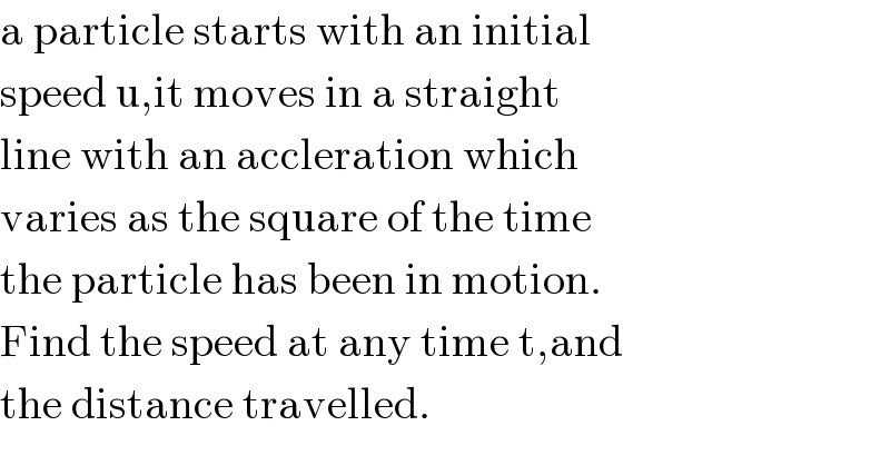 a particle starts with an initial  speed u,it moves in a straight  line with an accleration which  varies as the square of the time  the particle has been in motion.  Find the speed at any time t,and  the distance travelled.  