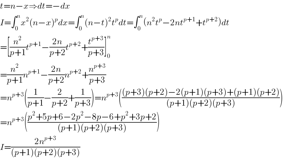 t=n−x⇒dt=−dx  I=∫_0 ^n x^2 (n−x)^p dx=∫_0 ^n (n−t)^2 t^p dt=∫_0 ^n (n^2 t^p −2nt^(p+1) +t^(p+2) )dt  =[(n^2 /(p+1))t^(p+1) −((2n)/(p+2))t^(p+2) +(t^(p+3) /(p+3))]_0 ^n   =(n^2 /(p+1))n^(p+1) −((2n)/(p+2))n^(p+2) +(n^(p+3) /(p+3))  =n^(p+3) ((1/(p+1))−(2/(p+2))+(1/(p+3)))=n^(p+3) ((((p+3)(p+2)−2(p+1)(p+3)+(p+1)(p+2))/((p+1)(p+2)(p+3))))  =n^(p+3) (((p^2 +5p+6−2p^2 −8p−6+p^2 +3p+2)/((p+1)(p+2)(p+3))))  I=((2n^(p+3) )/((p+1)(p+2)(p+3)))   