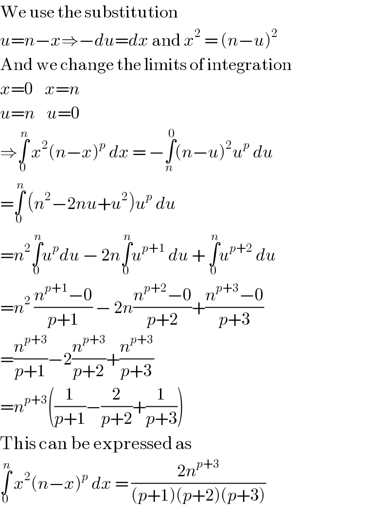 We use the substitution   u=n−x⇒−du=dx and x^2  = (n−u)^2   And we change the limits of integration  x=0    x=n  u=n    u=0  ⇒∫_0 ^n  x^2 (n−x)^p  dx = −∫_n ^0 (n−u)^2 u^p  du  =∫_0 ^n  (n^2 −2nu+u^2 )u^p  du  =n^2 ∫_0 ^n u^p du − 2n∫_0 ^n u^(p+1)  du + ∫_0 ^n u^(p+2)  du  =n^2  ((n^(p+1) −0)/(p+1)) − 2n((n^(p+2) −0)/(p+2))+((n^(p+3) −0)/(p+3))  =(n^(p+3) /(p+1))−2(n^(p+3) /(p+2))+(n^(p+3) /(p+3))  =n^(p+3) ((1/(p+1))−(2/(p+2))+(1/(p+3)))  This can be expressed as  ∫_0 ^n  x^2 (n−x)^p  dx = ((2n^(p+3) )/((p+1)(p+2)(p+3)))  