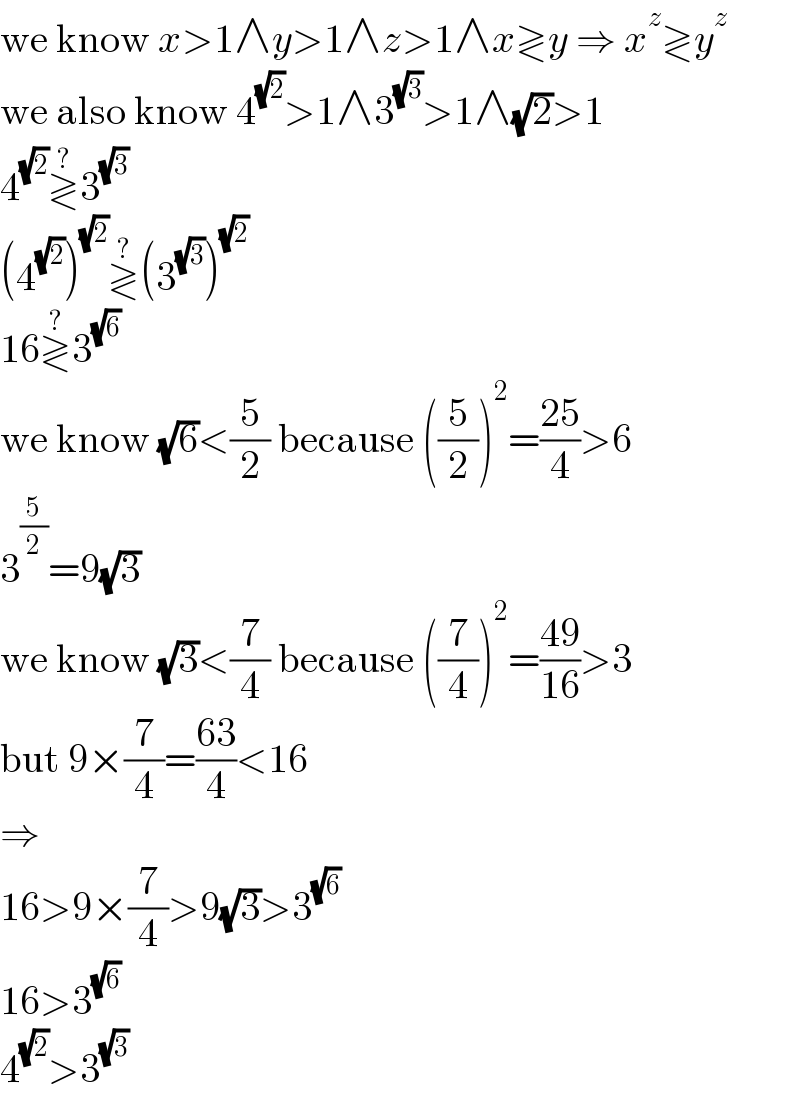we know x>1∧y>1∧z>1∧x≷y ⇒ x^z ≷y^z   we also know 4^(√2) >1∧3^(√3) >1∧(√2)>1  4^(√2) ≷^? 3^(√3)   (4^(√2) )^(√2) ≷^? (3^(√3) )^(√2)   16≷^? 3^(√6)   we know (√6)<(5/2) because ((5/2))^2 =((25)/4)>6  3^(5/2) =9(√3)  we know (√3)<(7/4) because ((7/4))^2 =((49)/(16))>3  but 9×(7/4)=((63)/4)<16  ⇒  16>9×(7/4)>9(√3)>3^(√6)   16>3^(√6)   4^(√2) >3^(√3)   