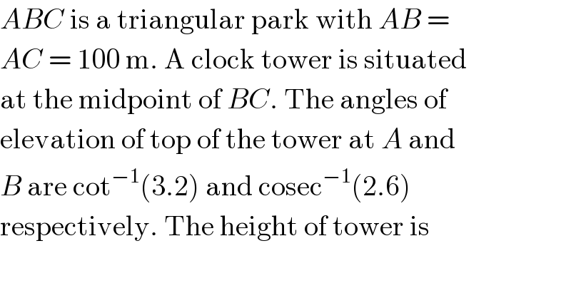 ABC is a triangular park with AB =  AC = 100 m. A clock tower is situated  at the midpoint of BC. The angles of  elevation of top of the tower at A and  B are cot^(−1) (3.2) and cosec^(−1) (2.6)  respectively. The height of tower is  
