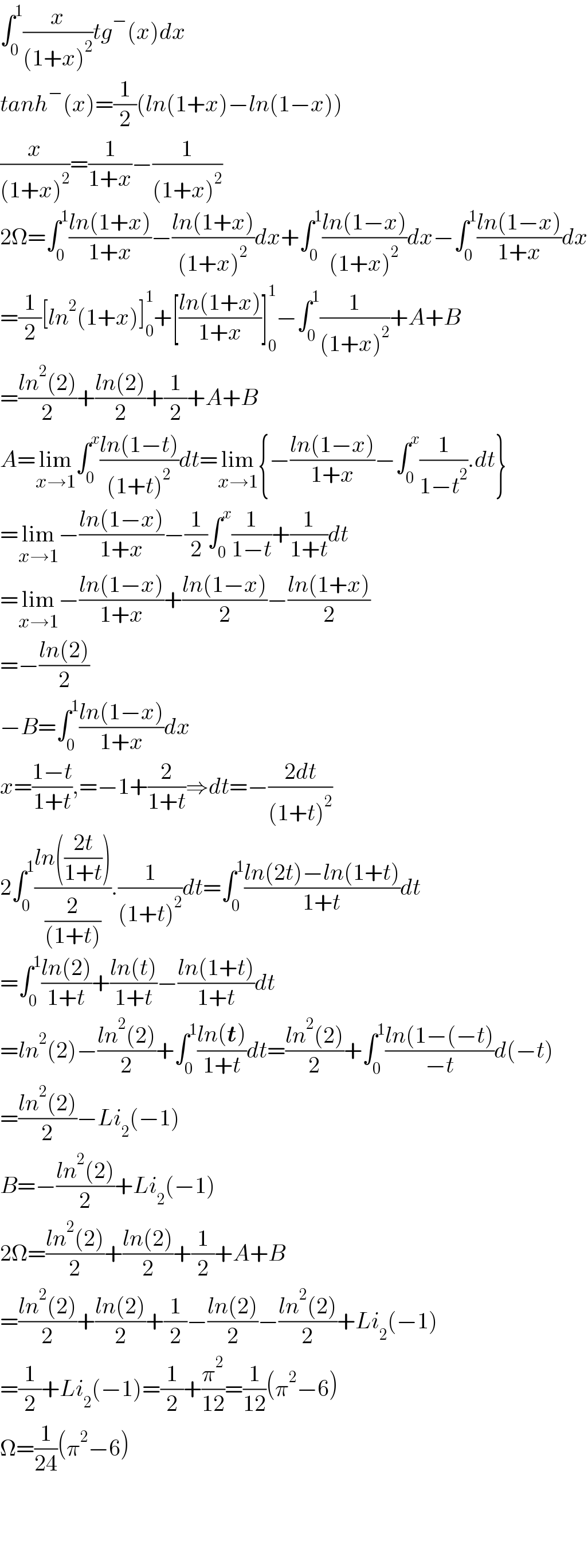 ∫_0 ^1 (x/((1+x)^2 ))tg^− (x)dx  tanh^− (x)=(1/2)(ln(1+x)−ln(1−x))  (x/((1+x)^2 ))=(1/(1+x))−(1/((1+x)^2 ))  2Ω=∫_0 ^1 ((ln(1+x))/(1+x))−((ln(1+x))/((1+x)^2 ))dx+∫_0 ^1 ((ln(1−x))/((1+x)^2 ))dx−∫_0 ^1 ((ln(1−x))/(1+x))dx  =(1/2)[ln^2 (1+x)]_0 ^1 +[((ln(1+x))/(1+x))]_0 ^1 −∫_0 ^1 (1/((1+x)^2 ))+A+B  =((ln^2 (2))/2)+((ln(2))/2)+(1/2)+A+B  A=lim_(x→1) ∫_0 ^x ((ln(1−t))/((1+t)^2 ))dt=lim_(x→1) {−((ln(1−x))/(1+x))−∫_0 ^x (1/(1−t^2 )).dt}  =lim_(x→1) −((ln(1−x))/(1+x))−(1/2)∫_0 ^x (1/(1−t))+(1/(1+t))dt  =lim_(x→1) −((ln(1−x))/(1+x))+((ln(1−x))/2)−((ln(1+x))/2)  =−((ln(2))/2)  −B=∫_0 ^1 ((ln(1−x))/(1+x))dx  x=((1−t)/(1+t)),=−1+(2/(1+t))⇒dt=−((2dt)/((1+t)^2 ))  2∫_0 ^1 ((ln(((2t)/(1+t))))/(2/((1+t)))).(1/((1+t)^2 ))dt=∫_0 ^1 ((ln(2t)−ln(1+t))/(1+t))dt  =∫_0 ^1 ((ln(2))/(1+t))+((ln(t))/(1+t))−((ln(1+t))/(1+t))dt  =ln^2 (2)−((ln^2 (2))/2)+∫_0 ^1 ((ln(t))/(1+t))dt=((ln^2 (2))/2)+∫_0 ^1 ((ln(1−(−t))/(−t))d(−t)  =((ln^2 (2))/2)−Li_2 (−1)  B=−((ln^2 (2))/2)+Li_2 (−1)  2Ω=((ln^2 (2))/2)+((ln(2))/2)+(1/2)+A+B  =((ln^2 (2))/2)+((ln(2))/2)+(1/2)−((ln(2))/2)−((ln^2 (2))/2)+Li_2 (−1)  =(1/2)+Li_2 (−1)=(1/2)+(π^2 /(12))=(1/(12))(π^2 −6)  Ω=(1/(24))(π^2 −6)        