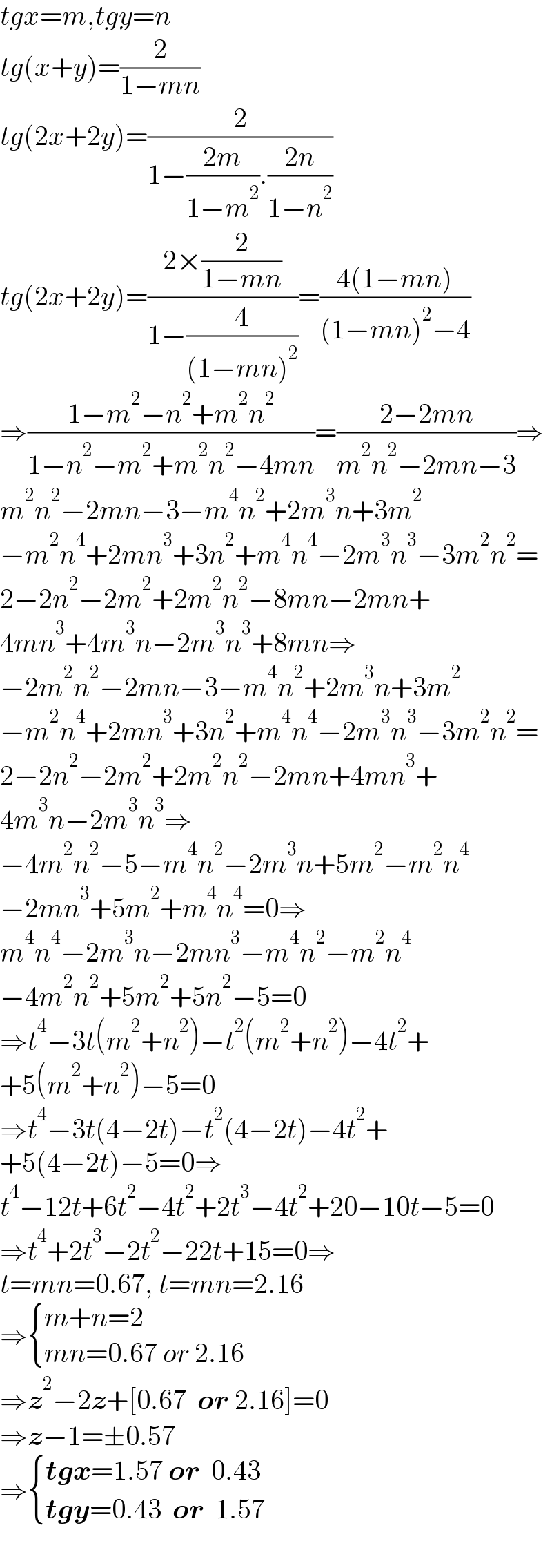 tgx=m,tgy=n  tg(x+y)=(2/(1−mn))  tg(2x+2y)=(2/(1−((2m)/(1−m^2 )).((2n)/(1−n^2 ))))  tg(2x+2y)=((2×(2/(1−mn)))/(1−(4/((1−mn)^2 ))))=((4(1−mn))/((1−mn)^2 −4))  ⇒((1−m^2 −n^2 +m^2 n^2 )/(1−n^2 −m^2 +m^2 n^2 −4mn))=((2−2mn)/(m^2 n^2 −2mn−3))⇒  m^2 n^2 −2mn−3−m^4 n^2 +2m^3 n+3m^2   −m^2 n^4 +2mn^3 +3n^2 +m^4 n^4 −2m^3 n^3 −3m^2 n^2 =  2−2n^2 −2m^2 +2m^2 n^2 −8mn−2mn+  4mn^3 +4m^3 n−2m^3 n^3 +8mn⇒  −2m^2 n^2 −2mn−3−m^4 n^2 +2m^3 n+3m^2   −m^2 n^4 +2mn^3 +3n^2 +m^4 n^4 −2m^3 n^3 −3m^2 n^2 =  2−2n^2 −2m^2 +2m^2 n^2 −2mn+4mn^3 +  4m^3 n−2m^3 n^3 ⇒  −4m^2 n^2 −5−m^4 n^2 −2m^3 n+5m^2 −m^2 n^4   −2mn^3 +5m^2 +m^4 n^4 =0⇒  m^4 n^4 −2m^3 n−2mn^3 −m^4 n^2 −m^2 n^4   −4m^2 n^2 +5m^2 +5n^2 −5=0  ⇒t^4 −3t(m^2 +n^2 )−t^2 (m^2 +n^2 )−4t^2 +  +5(m^2 +n^2 )−5=0  ⇒t^4 −3t(4−2t)−t^2 (4−2t)−4t^2 +  +5(4−2t)−5=0⇒  t^4 −12t+6t^2 −4t^2 +2t^3 −4t^2 +20−10t−5=0  ⇒t^4 +2t^3 −2t^2 −22t+15=0⇒  t=mn=0.67, t=mn=2.16  ⇒ { ((m+n=2)),((mn=0.67 or 2.16)) :}  ⇒z^2 −2z+[0.67  or 2.16]=0  ⇒z−1=±0.57  ⇒ { ((tgx=1.57 or  0.43)),((tgy=0.43  or  1.57)) :}  