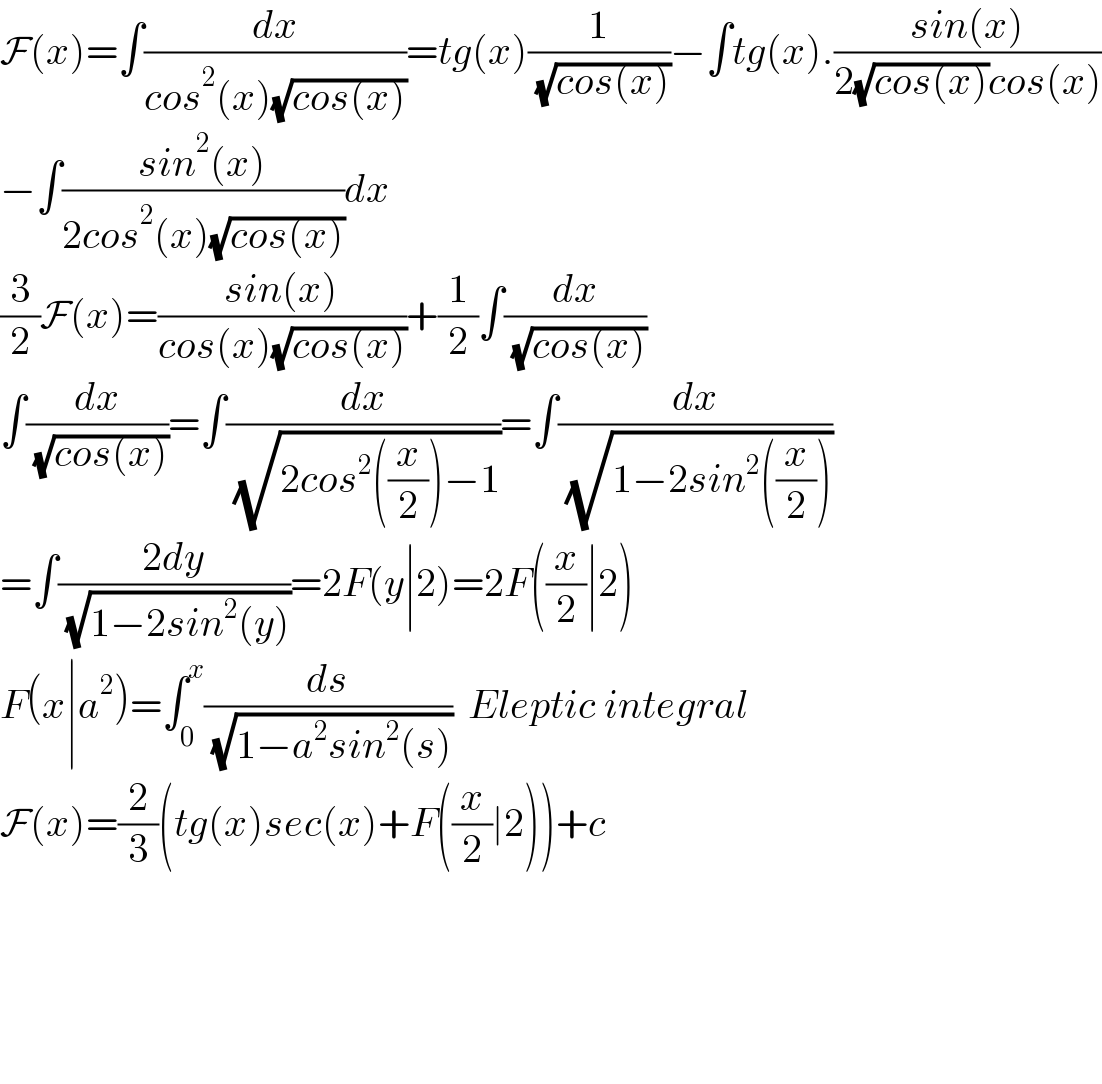 F(x)=∫(dx/(cos^2 (x)(√(cos(x)))))=tg(x)(1/( (√(cos(x)))))−∫tg(x).((sin(x))/(2(√(cos(x)))cos(x)))  −∫((sin^2 (x))/(2cos^2 (x)(√(cos(x)))))dx  (3/2)F(x)=((sin(x))/(cos(x)(√(cos(x)))))+(1/2)∫(dx/( (√(cos(x)))))  ∫(dx/( (√(cos(x)))))=∫(dx/( (√(2cos^2 ((x/2))−1))))=∫(dx/( (√(1−2sin^2 ((x/2))))))  =∫((2dy)/( (√(1−2sin^2 (y)))))=2F(y∣2)=2F((x/2)∣2)  F(x∣a^2 )=∫_0 ^x (ds/( (√(1−a^2 sin^2 (s)))))  Eleptic integral  F(x)=(2/3)(tg(x)sec(x)+F((x/2)∣2))+c          