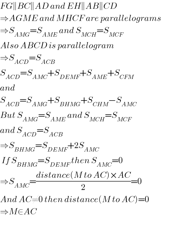 FG∥BC∥AD and EH∥AB∥CD  ⇒AGME and MHCF are parallelograms  ⇒S_(AMG) =S_(AME)  and S_(MCH) =S_(MCF)   Also ABCD is parallelogram  ⇒S_(ACD) =S_(ACB)   S_(ACD) =S_(AMC) +S_(DEMF) +S_(AME) +S_(CFM)   and  S_(ACB) =S_(AMG) +S_(BHMG) +S_(CHM) −S_(AMC)   But S_(AMG) =S_(AME)  and S_(MCH) =S_(MCF)   and S_(ACD) =S_(ACB)   ⇒S_(BHMG) =S_(DEMF) +2S_(AMC)    If S_(BHMG) =S_(DEMF)  then S_(AMC) =0  ⇒S_(AMC) =((distance(M to AC)×AC)/2)=0  And AC≠0 then distance(M to AC)=0  ⇒M∈AC  