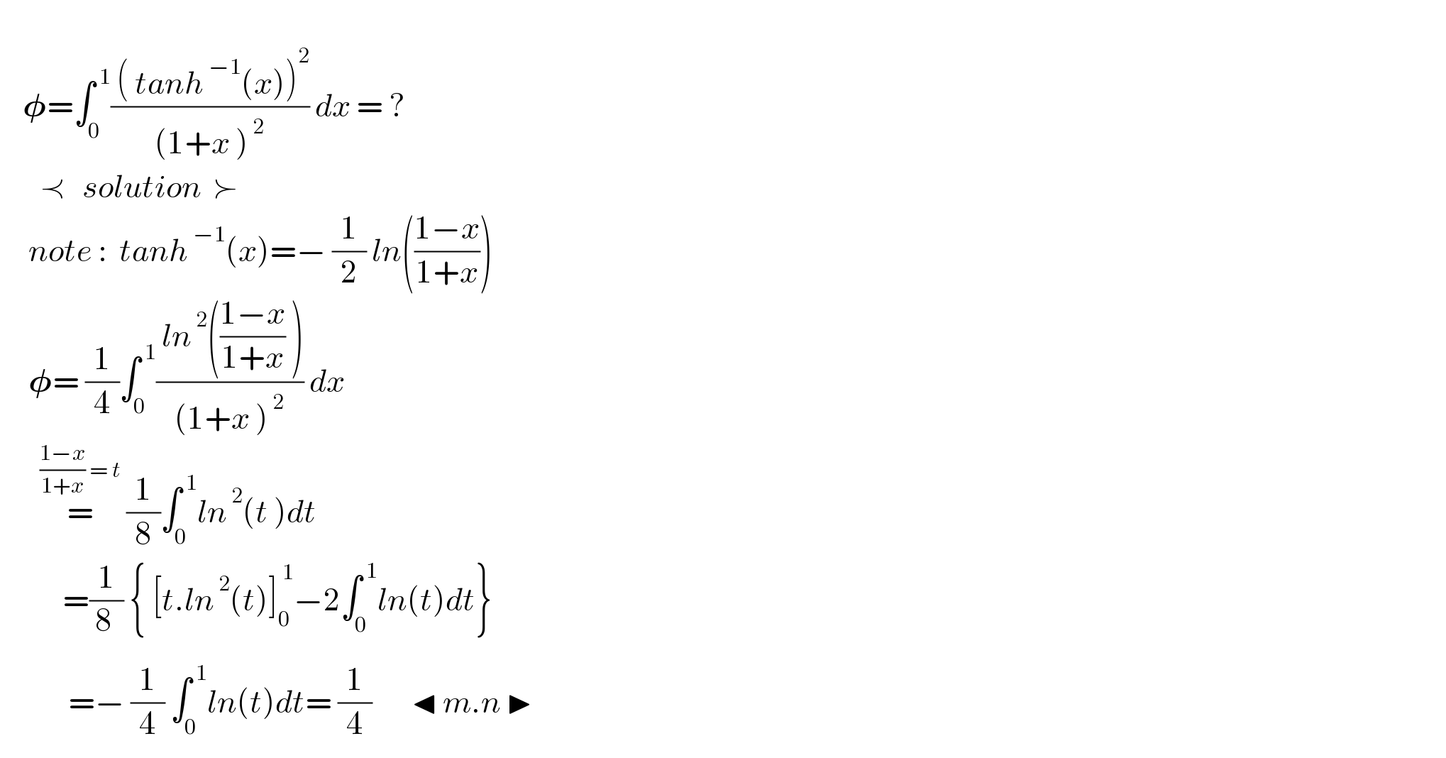       𝛗=∫_0 ^( 1) (( ( tanh^( −1) (x))^2 )/((1+x )^( 2) )) dx = ?                  ≺   solution  ≻       note :  tanh^( −1) (x)=− (1/2) ln(((1−x)/(1+x)))       𝛗= (1/4)∫_0 ^( 1) (( ln^( 2) (((1−x)/(1+x)) ))/((1+x )^( 2) )) dx         =^(((1−x)/(1+x)) = t)  (1/8)∫_0 ^( 1) ln^( 2) (t )dt             =(1/8_  ) { [t.ln^( 2) (t)]_0 ^( 1) −2∫_0 ^( 1) ln(t)dt}              =− (1/4) ∫_0 ^( 1) ln(t)dt= (1/4)       ◂ m.n ▶   