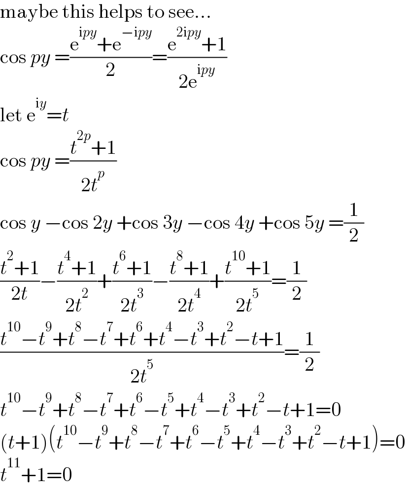 maybe this helps to see...  cos py =((e^(ipy) +e^(−ipy) )/2)=((e^(2ipy) +1)/(2e^(ipy) ))  let e^(iy) =t  cos py =((t^(2p) +1)/(2t^p ))  cos y −cos 2y +cos 3y −cos 4y +cos 5y =(1/2)  ((t^2 +1)/(2t))−((t^4 +1)/(2t^2 ))+((t^6 +1)/(2t^3 ))−((t^8 +1)/(2t^4 ))+((t^(10) +1)/(2t^5 ))=(1/2)  ((t^(10) −t^9 +t^8 −t^7 +t^6 +t^4 −t^3 +t^2 −t+1)/(2t^5 ))=(1/2)  t^(10) −t^9 +t^8 −t^7 +t^6 −t^5 +t^4 −t^3 +t^2 −t+1=0  (t+1)(t^(10) −t^9 +t^8 −t^7 +t^6 −t^5 +t^4 −t^3 +t^2 −t+1)=0  t^(11) +1=0  