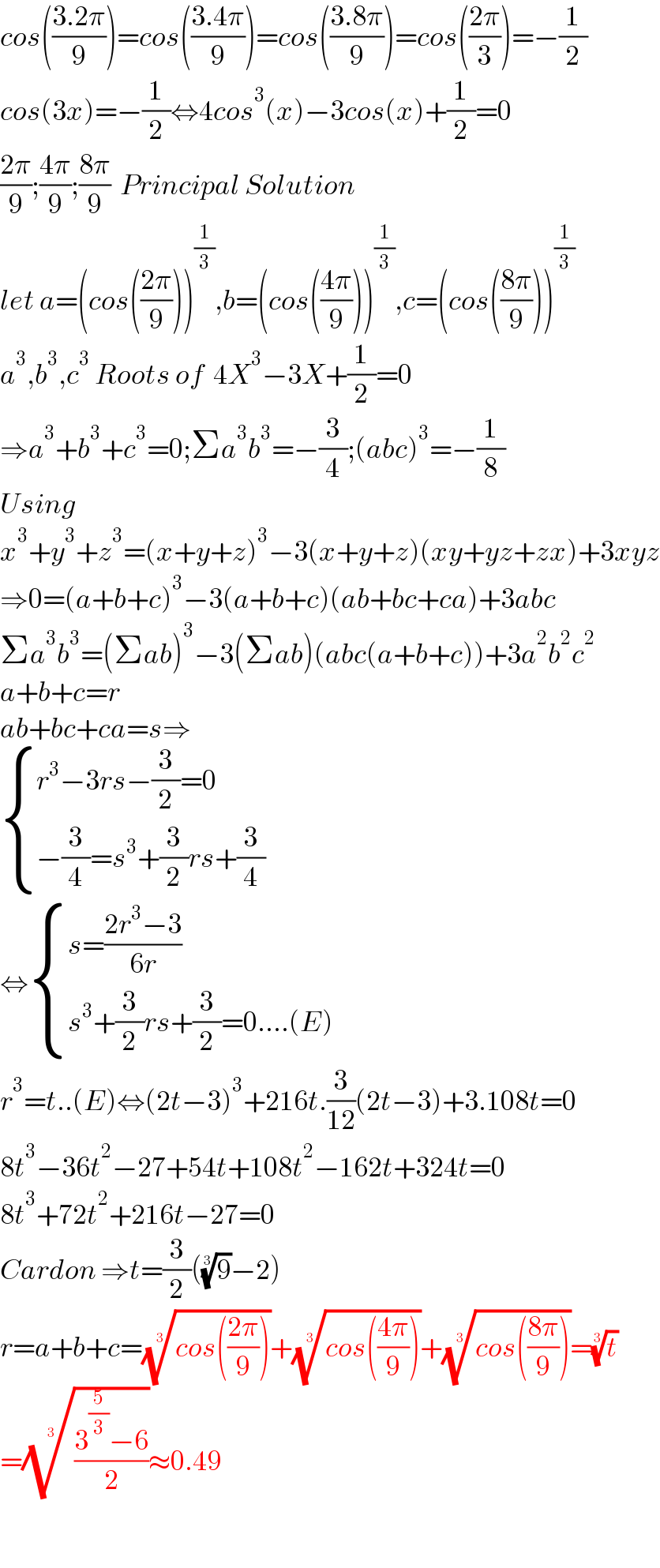 cos(((3.2π)/9))=cos(((3.4π)/9))=cos(((3.8π)/9))=cos(((2π)/3))=−(1/2)  cos(3x)=−(1/2)⇔4cos^3 (x)−3cos(x)+(1/2)=0  ((2π)/9);((4π)/9);((8π)/9)  Principal Solution  let a=(cos(((2π)/9)))^(1/3) ,b=(cos(((4π)/9)))^(1/3) ,c=(cos(((8π)/9)))^(1/3)   a^3 ,b^3 ,c^3  Roots of  4X^3 −3X+(1/2)=0  ⇒a^3 +b^3 +c^3 =0;Σa^3 b^3 =−(3/4);(abc)^3 =−(1/8)  Using  x^3 +y^3 +z^3 =(x+y+z)^3 −3(x+y+z)(xy+yz+zx)+3xyz  ⇒0=(a+b+c)^3 −3(a+b+c)(ab+bc+ca)+3abc  Σa^3 b^3 =(Σab)^3 −3(Σab)(abc(a+b+c))+3a^2 b^2 c^2   a+b+c=r  ab+bc+ca=s⇒   { ((r^3 −3rs−(3/2)=0)),((−(3/4)=s^3 +(3/2)rs+(3/4))) :}  ⇔ { ((s=((2r^3 −3)/(6r)))),((s^3 +(3/2)rs+(3/2)=0....(E))) :}  r^3 =t..(E)⇔(2t−3)^3 +216t.(3/(12))(2t−3)+3.108t=0  8t^3 −36t^2 −27+54t+108t^2 −162t+324t=0  8t^3 +72t^2 +216t−27=0  Cardon ⇒t=(3/2)((9)^(1/3) −2)  r=a+b+c=((cos(((2π)/9))))^(1/3) +((cos(((4π)/9))))^(1/3) +((cos(((8π)/9))))^(1/3) =(t)^(1/3)   =(((3^(5/3) −6)/2))^(1/3) ≈0.49    