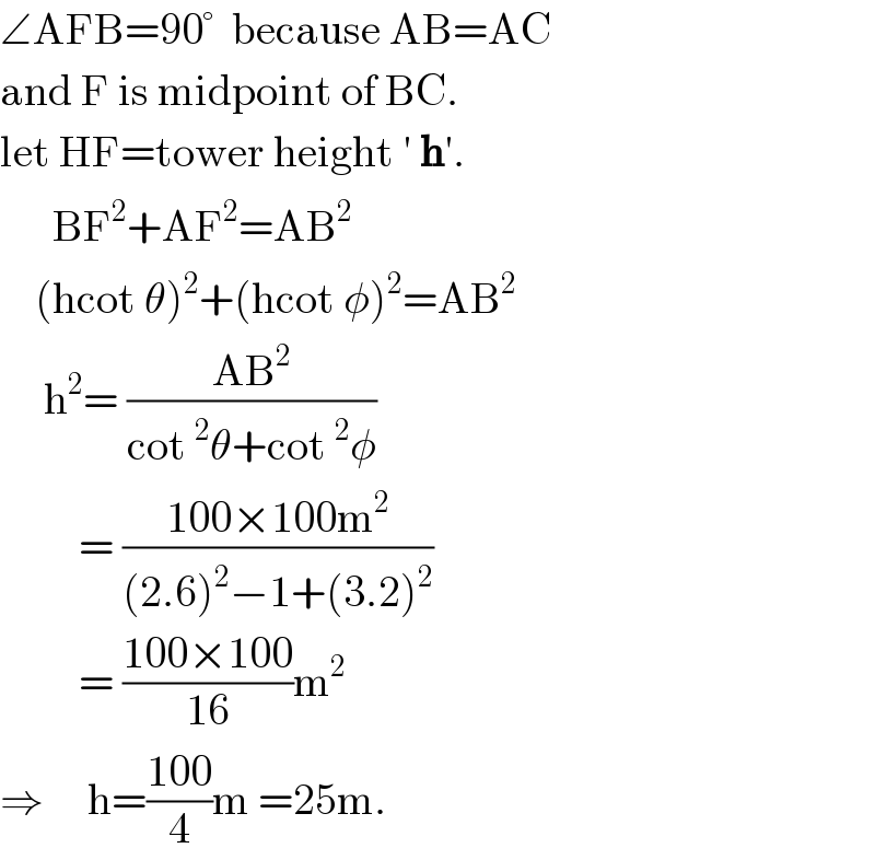 ∠AFB=90°  because AB=AC  and F is midpoint of BC.  let HF=tower height ′ h′.        BF^2 +AF^2 =AB^2       (hcot θ)^2 +(hcot φ)^2 =AB^2        h^2 = ((AB^2 )/(cot^2 θ+cot^2 φ))           = ((100×100m^2 )/((2.6)^2 −1+(3.2)^2 ))           = ((100×100)/(16))m^2   ⇒     h=((100)/4)m =25m.  
