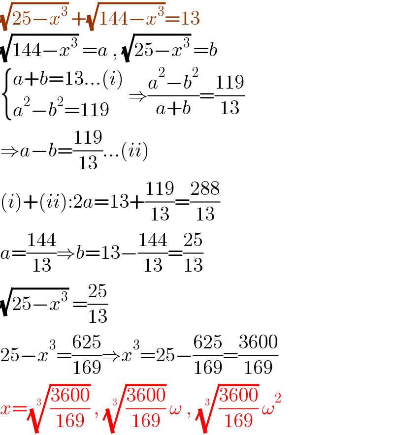 (√(25−x^3 )) +(√(144−x^3 ))=13  (√(144−x^3 )) =a , (√(25−x^3 )) =b   { ((a+b=13...(i))),((a^2 −b^2 =119)) :} ⇒((a^2 −b^2 )/(a+b))=((119)/(13))  ⇒a−b=((119)/(13))...(ii)  (i)+(ii):2a=13+((119)/(13))=((288)/(13))  a=((144)/(13))⇒b=13−((144)/(13))=((25)/(13))  (√(25−x^3 )) =((25)/(13))  25−x^3 =((625)/(169))⇒x^3 =25−((625)/(169))=((3600)/(169))  x=(((3600)/(169)))^(1/3)  , (((3600)/(169)))^(1/3)  ω , (((3600)/(169)))^(1/3)  ω^2   