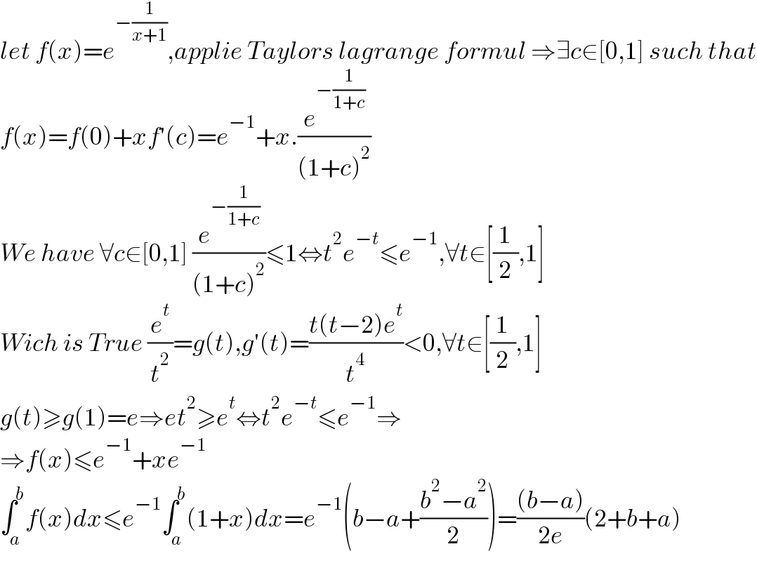 let f(x)=e^(−(1/(x+1))) ,applie Taylors lagrange formul ⇒∃c∈[0,1] such that  f(x)=f(0)+xf′(c)=e^(−1) +x.(e^(−(1/(1+c))) /((1+c)^2 ))  We have ∀c∈[0,1] (e^(−(1/(1+c))) /((1+c)^2 ))≤1⇔t^2 e^(−t) ≤e^(−1) ,∀t∈[(1/2),1]  Wich is True (e^t /t^2 )=g(t),g′(t)=((t(t−2)e^t )/t^4 )<0,∀t∈[(1/2),1]  g(t)≥g(1)=e⇒et^2 ≥e^t ⇔t^2 e^(−t) ≤e^(−1) ⇒  ⇒f(x)≤e^(−1) +xe^(−1)   ∫_a ^b f(x)dx≤e^(−1) ∫_a ^b (1+x)dx=e^(−1) (b−a+((b^2 −a^2 )/2))=(((b−a))/(2e))(2+b+a)  