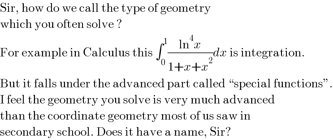 Sir, how do we call the type of geometry  which you often solve ?  For example in Calculus this ∫_0 ^1 ((ln^4 x)/(1+x+x^2 ))dx is integration.  But it falls under the advanced part called “special functions”.  I feel the geometry you solve is very much advanced  than the coordinate geometry most of us saw in  secondary school. Does it have a name, Sir?  