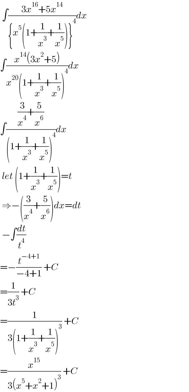  ∫((3x^(16) +5x^(14) )/({x^5 (1+(1/x^3 )+(1/x^5 ))}^4 ))dx  ∫((x^(14) (3x^2 +5))/(x^(20) (1+(1/x^3 )+(1/x^5 ))^4 ))dx  ∫(((3/x^4 )+(5/x^6 ))/((1+(1/x^3 )+(1/x^5 ))^4 ))dx   let (1+(1/x^3 )+(1/x^5 ))=t   ⇒−((3/x^4 )+(5/x^6 ))dx=dt   −∫(dt/t^4 )  =−(t^(−4+1) /(−4+1)) +C  =(1/(3t^3 )) +C  =(1/(3(1+(1/x^3 )+(1/x^5 ))^3 )) +C  =(x^(15) /(3(x^5 +x^2 +1)^3 )) +C  