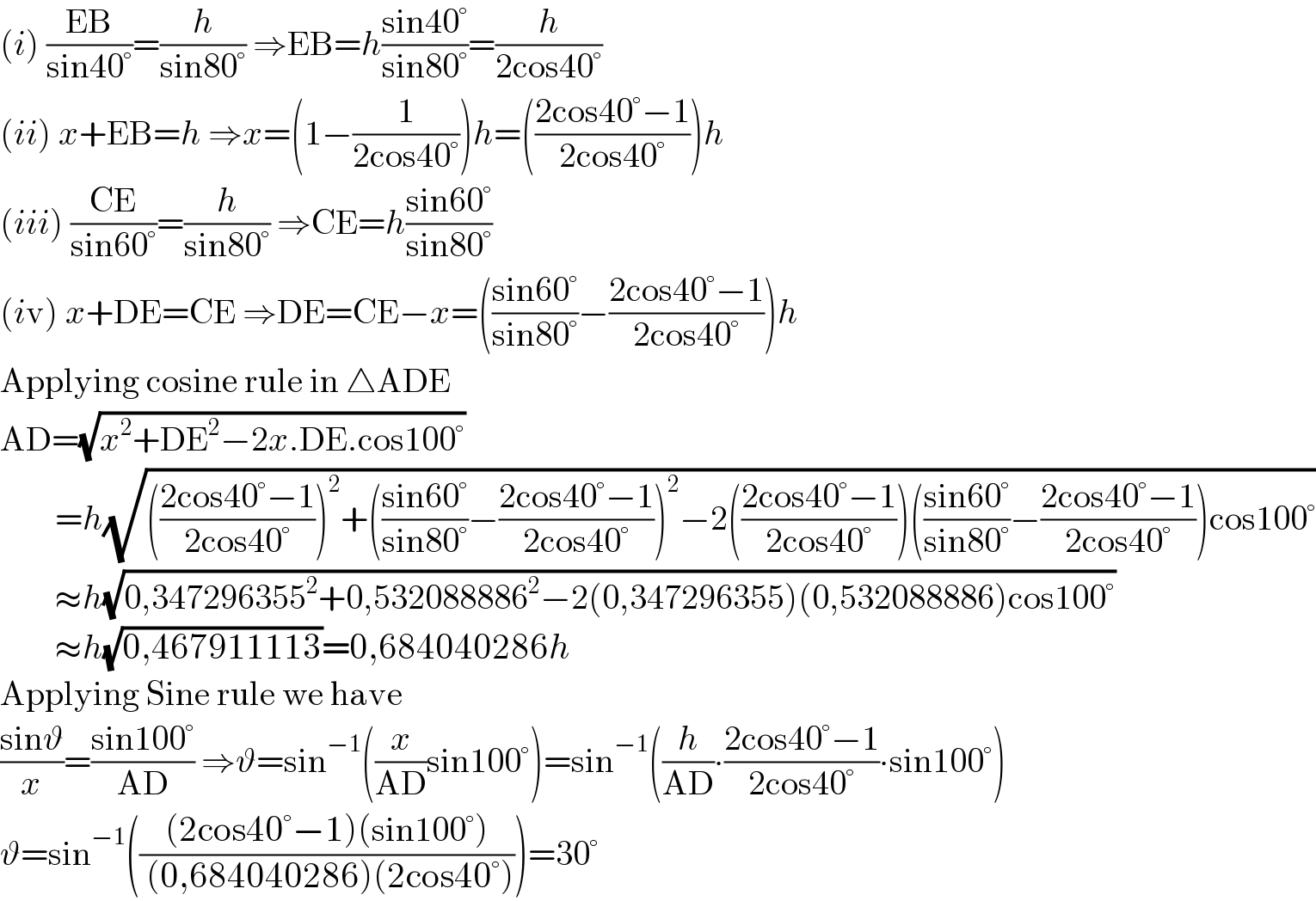 (i) ((EB)/(sin40°))=(h/(sin80°)) ⇒EB=h((sin40°)/(sin80°))=(h/(2cos40°))  (ii) x+EB=h ⇒x=(1−(1/(2cos40°)))h=(((2cos40°−1)/(2cos40°)))h  (iii) ((CE)/(sin60°))=(h/(sin80°)) ⇒CE=h((sin60°)/(sin80°))  (iv) x+DE=CE ⇒DE=CE−x=(((sin60°)/(sin80°))−((2cos40°−1)/(2cos40°)))h  Applying cosine rule in △ADE  AD=(√(x^2 +DE^2 −2x.DE.cos100°))          =h(√((((2cos40°−1)/(2cos40°)))^2 +(((sin60°)/(sin80°))−((2cos40°−1)/(2cos40°)))^2 −2(((2cos40°−1)/(2cos40°)))(((sin60°)/(sin80°))−((2cos40°−1)/(2cos40°)))cos100°))          ≈h(√(0,347296355^2 +0,532088886^2 −2(0,347296355)(0,532088886)cos100°))          ≈h(√(0,467911113))=0,684040286h  Applying Sine rule we have  ((sinϑ)/x)=((sin100°)/(AD)) ⇒ϑ=sin^(−1) ((x/(AD))sin100°)=sin^(−1) ((h/(AD))∙((2cos40°−1)/(2cos40°))∙sin100°)  ϑ=sin^(−1) ((((2cos40°−1)(sin100°))/( (0,684040286)(2cos40°))))=30°  