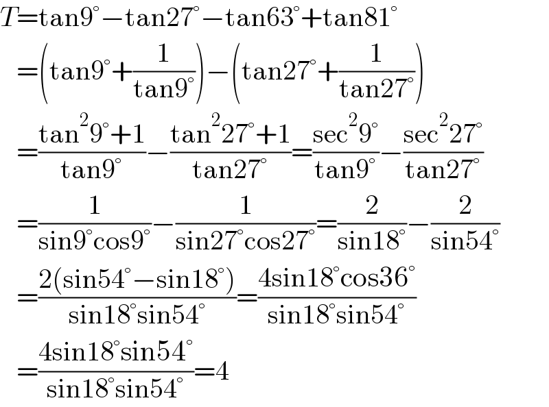T=tan9°−tan27°−tan63°+tan81°     =(tan9°+(1/(tan9°)))−(tan27°+(1/(tan27°)))     =((tan^2 9°+1)/(tan9°))−((tan^2 27°+1)/(tan27°))=((sec^2 9°)/(tan9°))−((sec^2 27°)/(tan27°))     =(1/(sin9°cos9°))−(1/(sin27°cos27°))=(2/(sin18°))−(2/(sin54°))     =((2(sin54°−sin18°))/(sin18°sin54°))=((4sin18°cos36°)/(sin18°sin54°))     =((4sin18°sin54°)/(sin18°sin54°))=4  