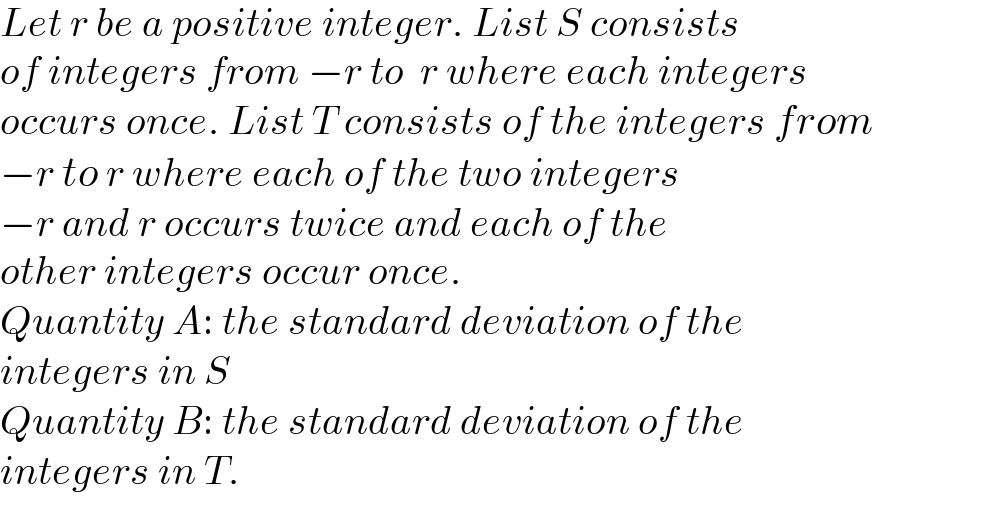 Let r be a positive integer. List S consists  of integers from −r to  r where each integers  occurs once. List T consists of the integers from  −r to r where each of the two integers  −r and r occurs twice and each of the   other integers occur once.  Quantity A: the standard deviation of the  integers in S  Quantity B: the standard deviation of the  integers in T.  