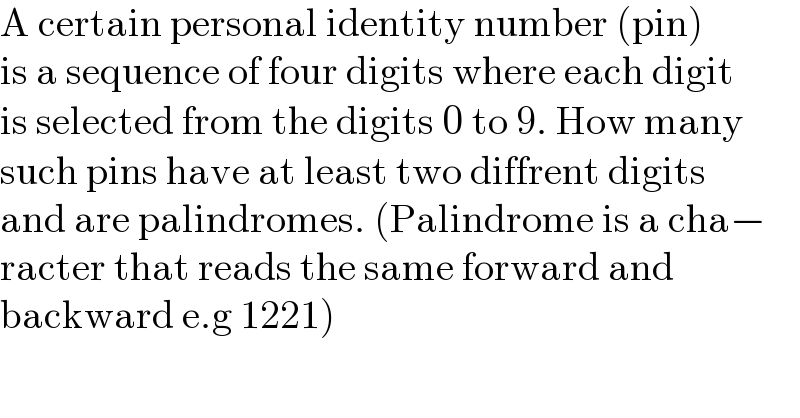 A certain personal identity number (pin)  is a sequence of four digits where each digit  is selected from the digits 0 to 9. How many  such pins have at least two diffrent digits  and are palindromes. (Palindrome is a cha−  racter that reads the same forward and   backward e.g 1221)  