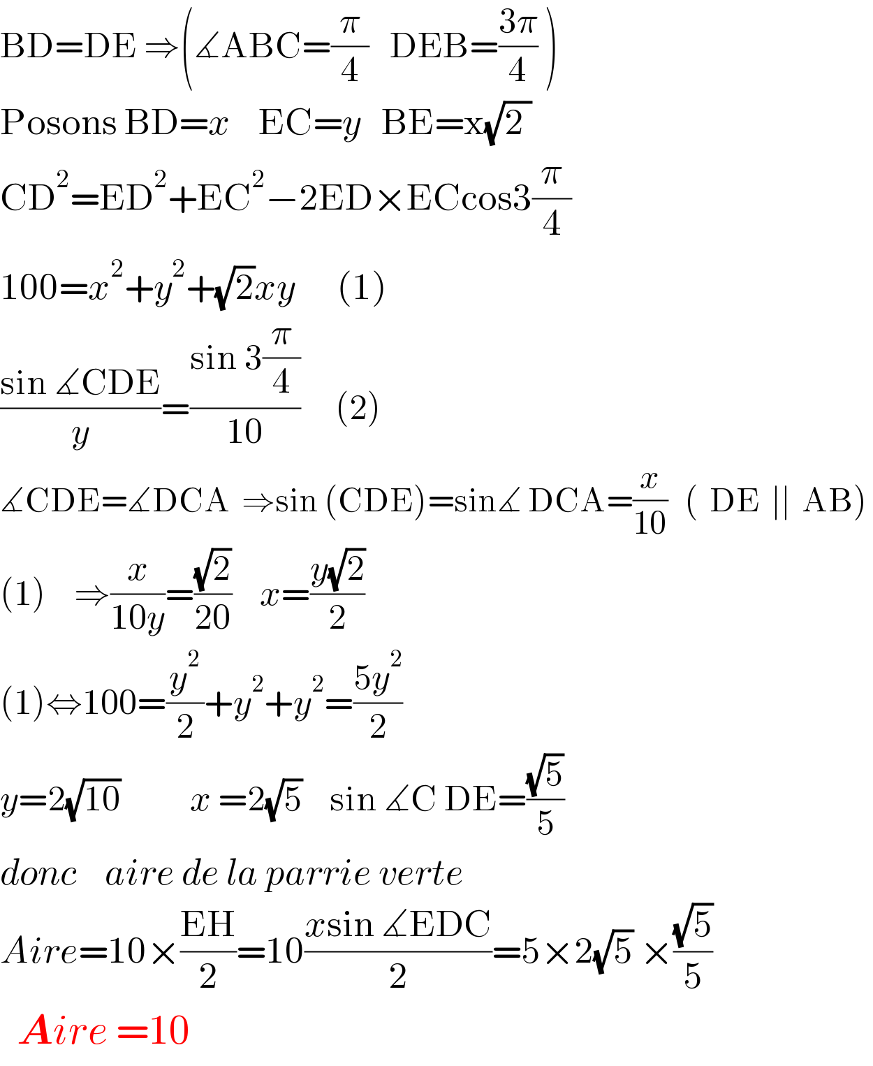 BD=DE ⇒(∡ABC=(π/4)   DEB=((3π)/4) )  Posons BD=x    EC=y   BE=x(√(2 ))  CD^2 =ED^2 +EC^2 −2ED×ECcos3(π/4)   100=x^2 +y^2 +(√2)xy      (1)  ((sin ∡CDE)/y)=((sin 3(π/4))/(10))     (2)  ∡CDE=∡DCA  ⇒sin (CDE)=sin∡ DCA=(x/(10))   (  DE  ∣∣  AB)   (1)    ⇒(x/(10y))=((√2)/(20))    x=((y(√2))/2)  (1)⇔100=(y^2 /2)+y^2 +y^2 =((5y^2 )/2)  y=2(√(10))          x =2(√5)    sin ∡C DE=((√5)/5)     donc    aire de la parrie verte  Aire=10×((EH)/2)=10((xsin ∡EDC)/2)=5×2(√5) ×((√5)/5)    Aire =10  