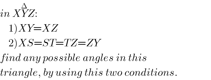 in XY^Δ Z:       1)XY=XZ      2)XS=ST=TZ=ZY    find any possible angles in this   triangle, by using this two conditions.  