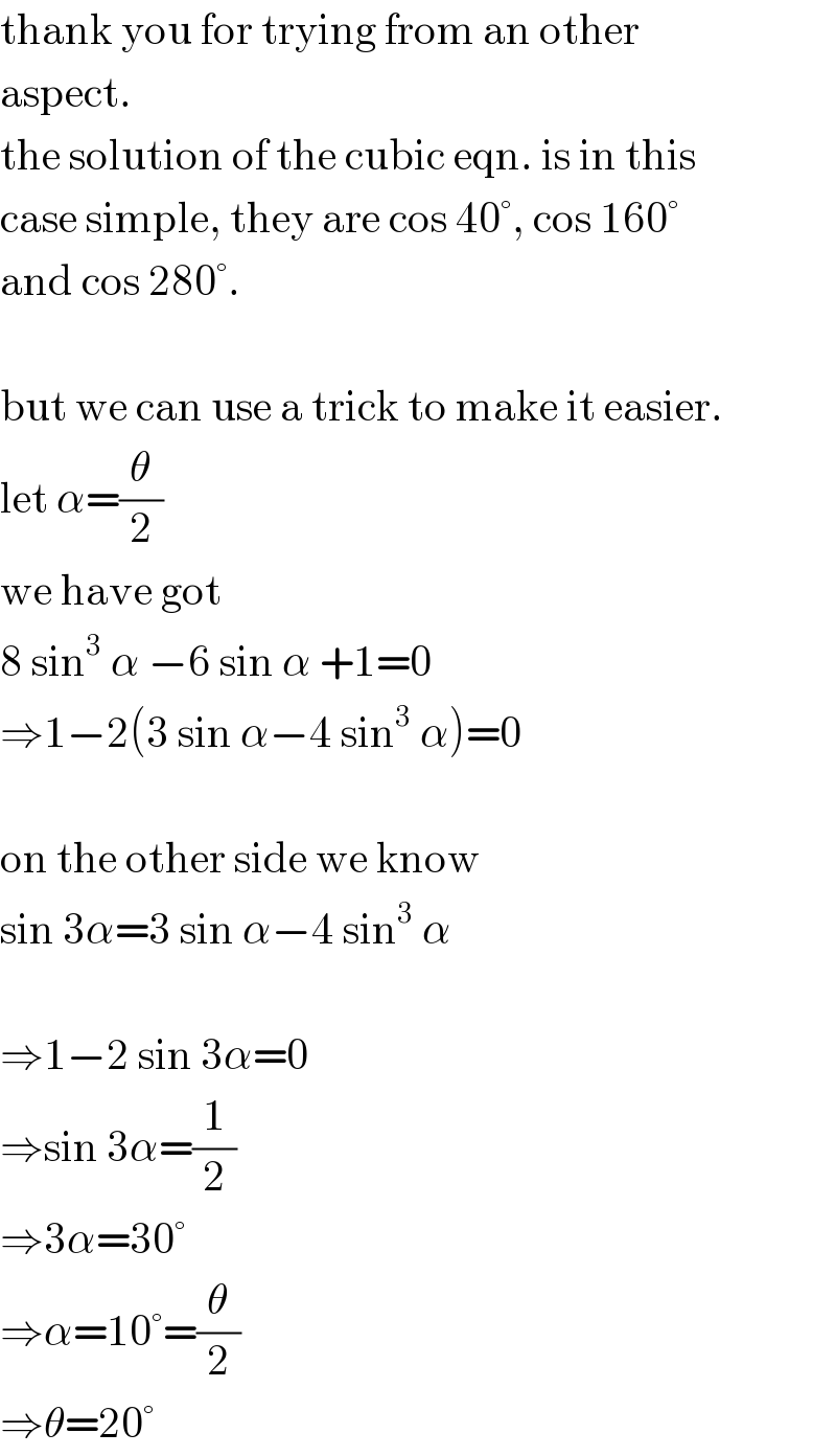 thank you for trying from an other  aspect.   the solution of the cubic eqn. is in this  case simple, they are cos 40°, cos 160°  and cos 280°.    but we can use a trick to make it easier.  let α=(θ/2)  we have got   8 sin^3  α −6 sin α +1=0  ⇒1−2(3 sin α−4 sin^3  α)=0    on the other side we know  sin 3α=3 sin α−4 sin^3  α    ⇒1−2 sin 3α=0  ⇒sin 3α=(1/2)  ⇒3α=30°  ⇒α=10°=(θ/2)  ⇒θ=20°  