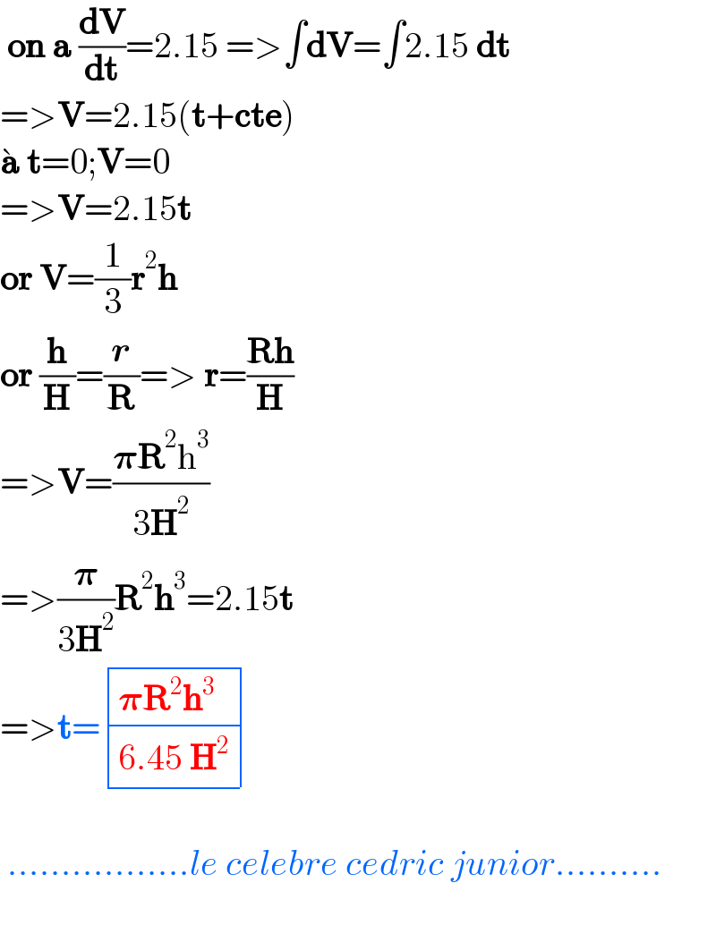  on a (dV/dt)=2.15 =>∫dV=∫2.15 dt  =>V=2.15(t+cte)  a^�  t=0;V=0  =>V=2.15t  or V=(1/3)r^2 h  or (h/H)=(r/R)=> r=((Rh)/H)   =>V=((𝛑R^2 h^3 )/(3H^2 ))  =>(𝛑/(3H^2 ))R^2 h^3 =2.15t  =>t= determinant (((𝛑R^2 h^3 )),((6.45 H^2 )))      .................le celebre cedric junior..........    