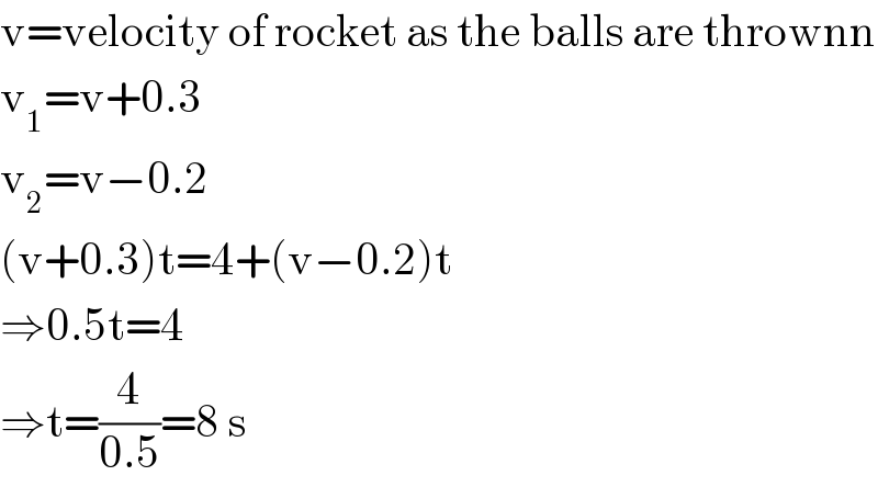 v=velocity of rocket as the balls are thrownn  v_1 =v+0.3  v_2 =v−0.2  (v+0.3)t=4+(v−0.2)t  ⇒0.5t=4  ⇒t=(4/(0.5))=8 s  