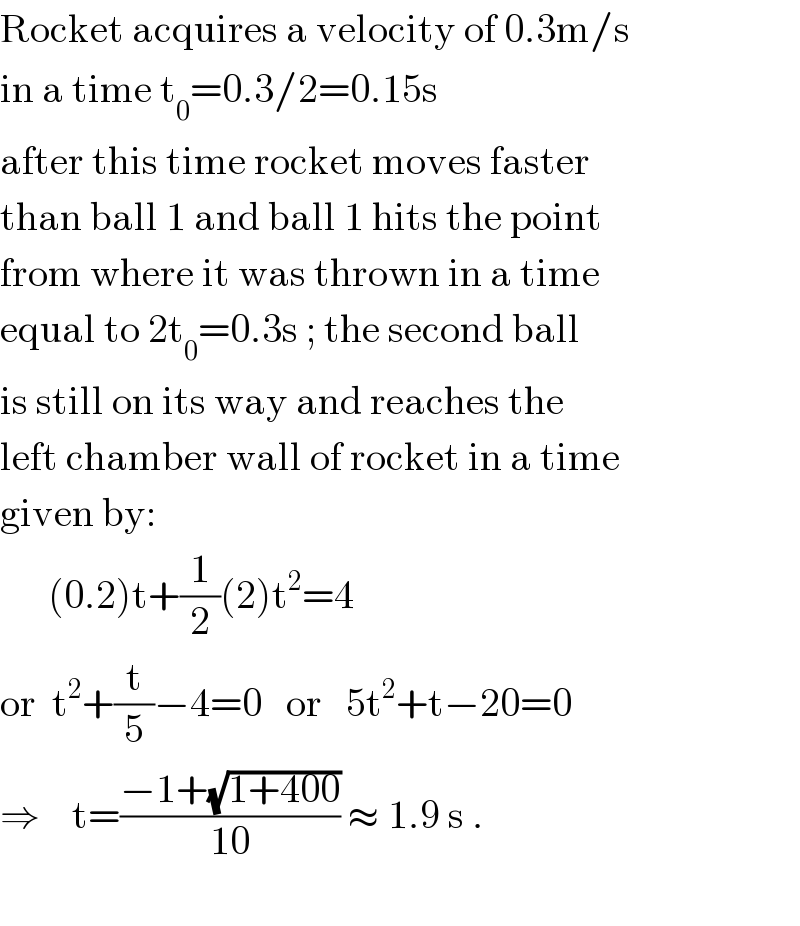Rocket acquires a velocity of 0.3m/s  in a time t_0 =0.3/2=0.15s  after this time rocket moves faster  than ball 1 and ball 1 hits the point  from where it was thrown in a time  equal to 2t_0 =0.3s ; the second ball  is still on its way and reaches the  left chamber wall of rocket in a time  given by:        (0.2)t+(1/2)(2)t^2 =4  or  t^2 +(t/5)−4=0   or   5t^2 +t−20=0  ⇒    t=((−1+(√(1+400)))/(10)) ≈ 1.9 s .     