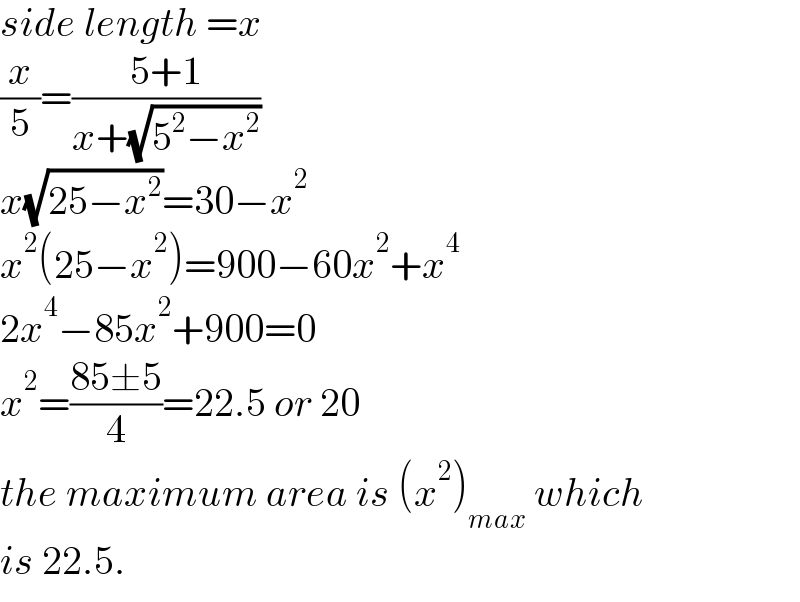 side length =x  (x/5)=((5+1)/(x+(√(5^2 −x^2 ))))  x(√(25−x^2 ))=30−x^2   x^2 (25−x^2 )=900−60x^2 +x^4   2x^4 −85x^2 +900=0  x^2 =((85±5)/4)=22.5 or 20  the maximum area is (x^2 )_(max)  which  is 22.5.  