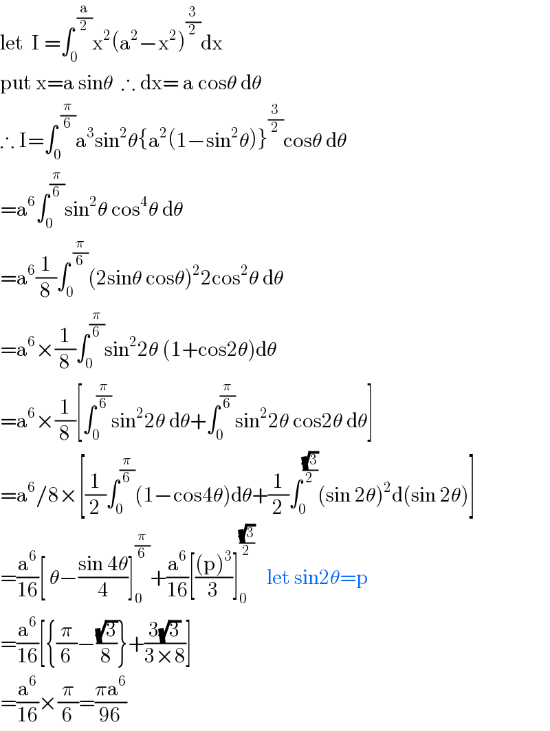 let  I =∫_0 ^( (a/2)) x^2 (a^2 −x^2 )^(3/2) dx  put x=a sinθ  ∴ dx= a cosθ dθ  ∴ I=∫_0 ^( (π/6)) a^3 sin^2 θ{a^2 (1−sin^2 θ)}^(3/2) cosθ dθ  =a^6 ∫_0 ^(π/6) sin^2 θ cos^4 θ dθ  =a^6 (1/8)∫_0 ^( (π/6)) (2sinθ cosθ)^2 2cos^2 θ dθ  =a^6 ×(1/8)∫_0 ^(π/6) sin^2 2θ (1+cos2θ)dθ  =a^6 ×(1/8)[∫_0 ^(π/6) sin^2 2θ dθ+∫_0 ^(π/6) sin^2 2θ cos2θ dθ]  =a^6 /8×[(1/2)∫_0 ^(π/6) (1−cos4θ)dθ+(1/2)∫_0 ^((√3)/2) (sin 2θ)^2 d(sin 2θ)]  =(a^6 /(16))[ θ−((sin 4θ)/4)]_0 ^(π/6) +(a^6 /(16))[(((p)^3 )/3)]_0 ^((√3)/2)    let sin2θ=p  =(a^6 /(16))[{(π/6)−((√3)/8)}+((3(√3))/(3×8))]  =(a^6 /(16))×(π/6)=((πa^6 )/(96))  
