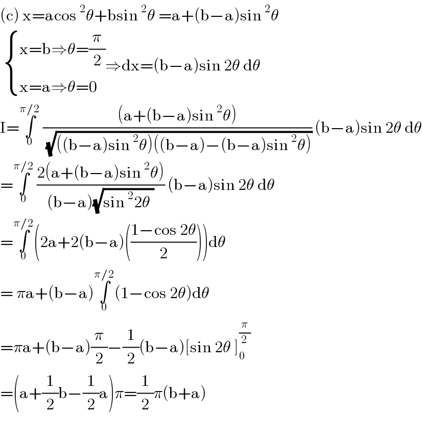 (c) x=acos^2 θ+bsin^2 θ =a+(b−a)sin^2 θ    { ((x=b⇒θ=(π/2))),((x=a⇒θ=0)) :}⇒dx=(b−a)sin 2θ dθ  I=∫_0 ^(π/2)  (((a+(b−a)sin^2 θ))/( (√(((b−a)sin^2 θ)((b−a)−(b−a)sin^2 θ))))) (b−a)sin 2θ dθ  =∫_0 ^(π/2)  ((2(a+(b−a)sin^2 θ))/((b−a)(√(sin^2 2θ )))) (b−a)sin 2θ dθ  =∫_0 ^(π/2) (2a+2(b−a)(((1−cos 2θ)/2)))dθ  = πa+(b−a)∫_0 ^(π/2) (1−cos 2θ)dθ  =πa+(b−a)(π/2)−(1/2)(b−a)[sin 2θ ]_0 ^(π/2)   =(a+(1/2)b−(1/2)a)π=(1/2)π(b+a)    