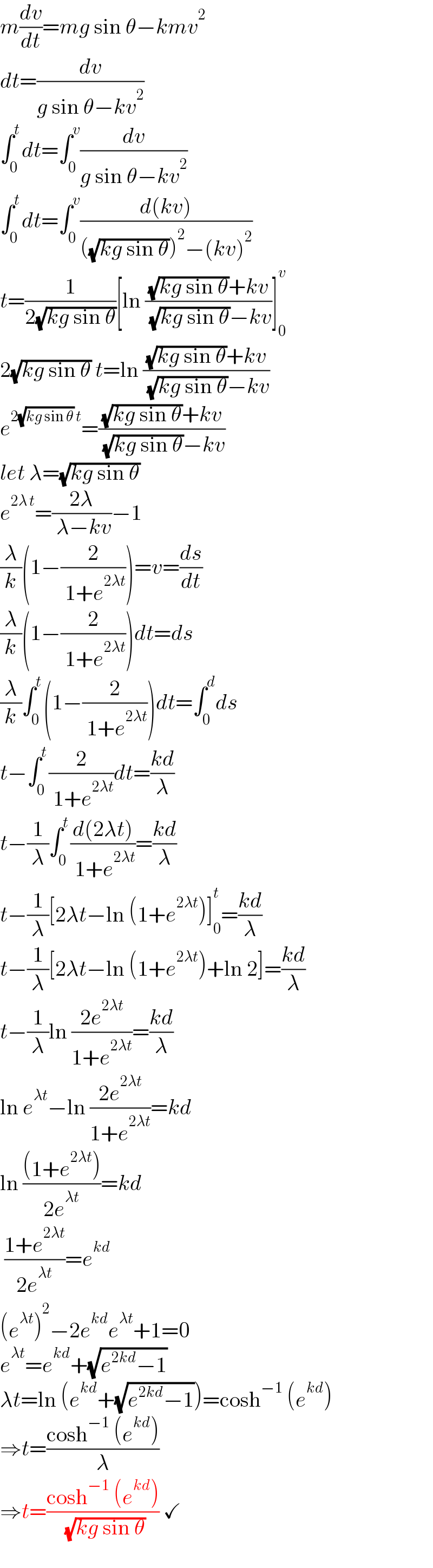 m(dv/dt)=mg sin θ−kmv^2   dt=(dv/(g sin θ−kv^2 ))  ∫_0 ^t dt=∫_0 ^v (dv/(g sin θ−kv^2 ))  ∫_0 ^t dt=∫_0 ^v ((d(kv))/(((√(kg sin θ)))^2 −(kv)^2 ))  t=(1/(2(√(kg sin θ))))[ln (((√(kg sin θ))+kv)/( (√(kg sin θ))−kv))]_0 ^v   2(√(kg sin θ)) t=ln (((√(kg sin θ))+kv)/( (√(kg sin θ))−kv))  e^(2(√(kg sin θ)) t) =(((√(kg sin θ))+kv)/( (√(kg sin θ))−kv))  let λ=(√(kg sin θ))  e^(2λ t) =((2λ)/( λ−kv))−1  (λ/k)(1−(2/( 1+e^(2λt) )))=v=(ds/dt)  (λ/k)(1−(2/( 1+e^(2λt) )))dt=ds  (λ/k)∫_0 ^t (1−(2/( 1+e^(2λt) )))dt=∫_0 ^d ds  t−∫_0 ^t (2/( 1+e^(2λt) ))dt=((kd)/λ)  t−(1/λ)∫_0 ^t ((d(2λt))/( 1+e^(2λt) ))=((kd)/λ)  t−(1/λ)[2λt−ln (1+e^(2λt) )]_0 ^t =((kd)/λ)  t−(1/λ)[2λt−ln (1+e^(2λt) )+ln 2]=((kd)/λ)  t−(1/λ)ln ((2e^(2λt) )/(1+e^(2λt) ))=((kd)/λ)  ln e^(λt) −ln ((2e^(2λt) )/(1+e^(2λt) ))=kd  ln (((1+e^(2λt) ))/(2e^(λt) ))=kd   ((1+e^(2λt) )/(2e^(λt) ))=e^(kd)   (e^(λt) )^2 −2e^(kd) e^(λt) +1=0  e^(λt) =e^(kd) +(√(e^(2kd) −1))  λt=ln (e^(kd) +(√(e^(2kd) −1)))=cosh^(−1)  (e^(kd) )  ⇒t=((cosh^(−1)  (e^(kd) ))/λ)  ⇒t=((cosh^(−1)  (e^(kd) ))/( (√(kg sin θ)))) ✓  