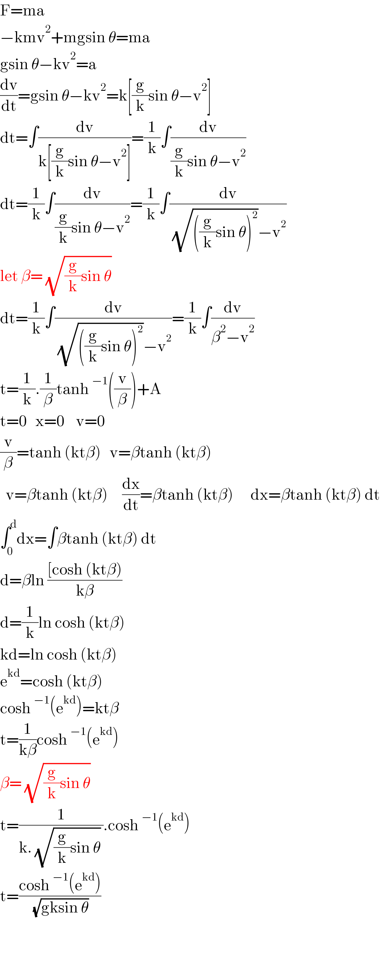 F=ma  −kmv^2 +mgsin θ=ma  gsin θ−kv^2 =a  (dv/dt)=gsin θ−kv^2 =k[(g/k)sin θ−v^2 ]  dt=∫(dv/(k[(g/k)sin θ−v^2 ]))=(1/k)∫(dv/((g/k)sin θ−v^2 ))  dt=(1/k)∫(dv/((g/k)sin θ−v^2 ))=(1/k)∫(dv/( (√(((g/k)sin θ)^2 ))−v^2 ))  let β= (√((g/k)sin θ))   dt=(1/k)∫(dv/( (√(((g/k)sin θ)^2 ))−v^2 ))=(1/k)∫(dv/(β^2 −v^2 ))  t=(1/k).(1/β)tanh^(−1) ((v/β))+A  t=0   x=0    v=0  (v/β)=tanh (ktβ)   v=βtanh (ktβ)    v=βtanh (ktβ)     (dx/dt)=βtanh (ktβ)      dx=βtanh (ktβ) dt  ∫_0 ^d dx=∫βtanh (ktβ) dt    d=βln (([cosh (ktβ))/(kβ))  d=(1/k)ln cosh (ktβ)  kd=ln cosh (ktβ)  e^(kd) =cosh (ktβ)  cosh^(−1) (e^(kd) )=ktβ  t=(1/(kβ))cosh^(−1) (e^(kd) )  β= (√((g/k)sin θ))   t=(1/(k. (√((g/k)sin θ)) )).cosh^(−1) (e^(kd) )  t=((cosh^(−1) (e^(kd) ))/( (√(gksin θ))))      