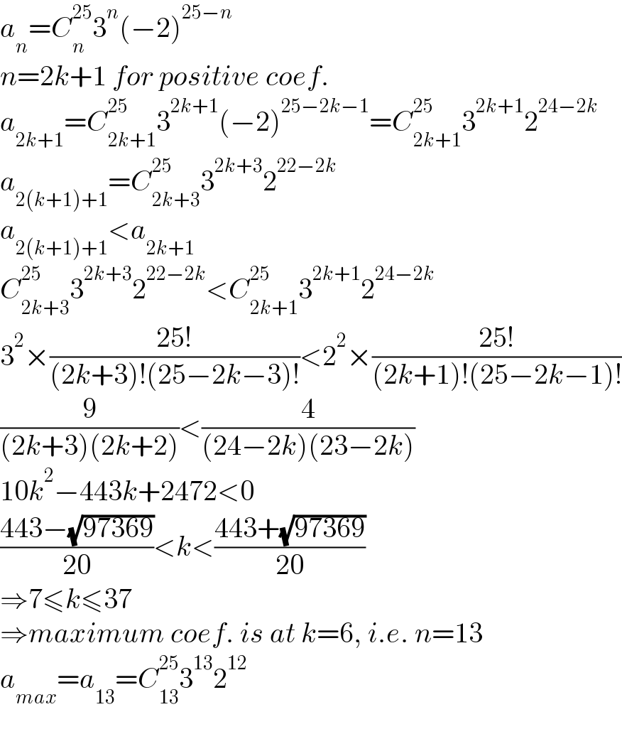 a_n =C_n ^(25) 3^n (−2)^(25−n)   n=2k+1 for positive coef.  a_(2k+1) =C_(2k+1) ^(25) 3^(2k+1) (−2)^(25−2k−1) =C_(2k+1) ^(25) 3^(2k+1) 2^(24−2k)   a_(2(k+1)+1) =C_(2k+3) ^(25) 3^(2k+3) 2^(22−2k)   a_(2(k+1)+1) <a_(2k+1)   C_(2k+3) ^(25) 3^(2k+3) 2^(22−2k) <C_(2k+1) ^(25) 3^(2k+1) 2^(24−2k)   3^2 ×((25!)/((2k+3)!(25−2k−3)!))<2^2 ×((25!)/((2k+1)!(25−2k−1)!))  (9/((2k+3)(2k+2)))<(4/((24−2k)(23−2k)))  10k^2 −443k+2472<0  ((443−(√(97369)))/(20))<k<((443+(√(97369)))/(20))  ⇒7≤k≤37  ⇒maximum coef. is at k=6, i.e. n=13  a_(max) =a_(13) =C_(13) ^(25) 3^(13) 2^(12)   