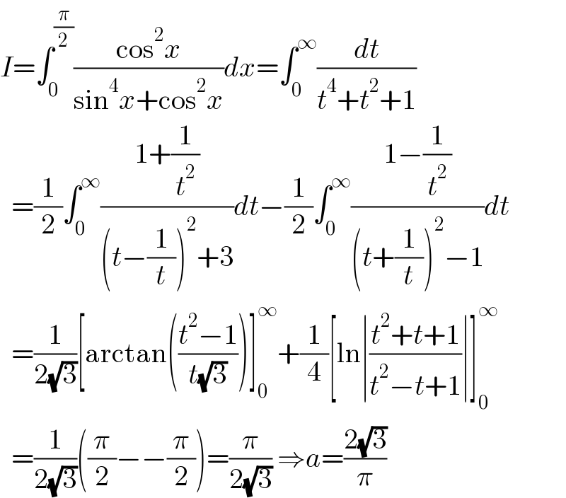 I=∫_0 ^(π/2) ((cos^2 x)/(sin^4 x+cos^2 x))dx=∫_0 ^∞ (dt/(t^4 +t^2 +1))    =(1/2)∫_0 ^∞ ((1+(1/t^2 ))/((t−(1/t))^2 +3))dt−(1/2)∫_0 ^∞ ((1−(1/t^2 ))/((t+(1/t))^2 −1))dt    =(1/(2(√3)))[arctan(((t^2 −1)/(t(√3))))]_0 ^∞ +(1/4)[ln∣((t^2 +t+1)/(t^2 −t+1))∣]_0 ^∞     =(1/(2(√3)))((π/2)−−(π/2))=(π/(2(√3))) ⇒a=((2(√3))/π)  