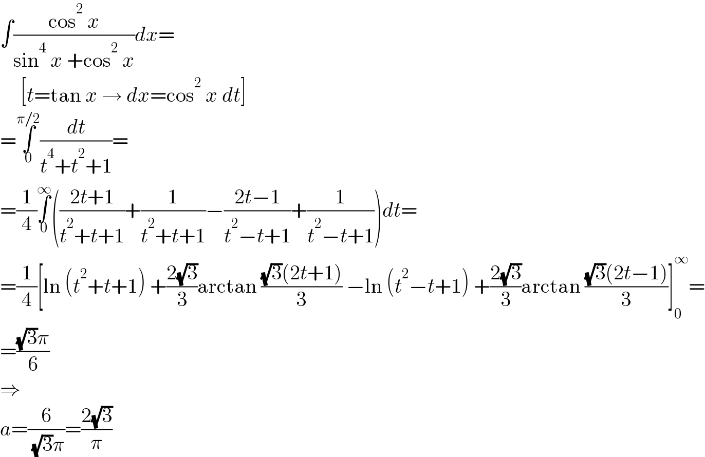 ∫((cos^2  x)/(sin^4  x +cos^2  x))dx=       [t=tan x → dx=cos^2  x dt]  =∫_0 ^(π/2) (dt/(t^4 +t^2 +1))=  =(1/4)∫_0 ^∞ (((2t+1)/(t^2 +t+1))+(1/(t^2 +t+1))−((2t−1)/(t^2 −t+1))+(1/(t^2 −t+1)))dt=  =(1/4)[ln (t^2 +t+1) +((2(√3))/3)arctan (((√3)(2t+1))/3) −ln (t^2 −t+1) +((2(√3))/3)arctan (((√3)(2t−1))/3)]_0 ^∞ =  =(((√3)π)/6)  ⇒  a=(6/( (√3)π))=((2(√3))/π)  