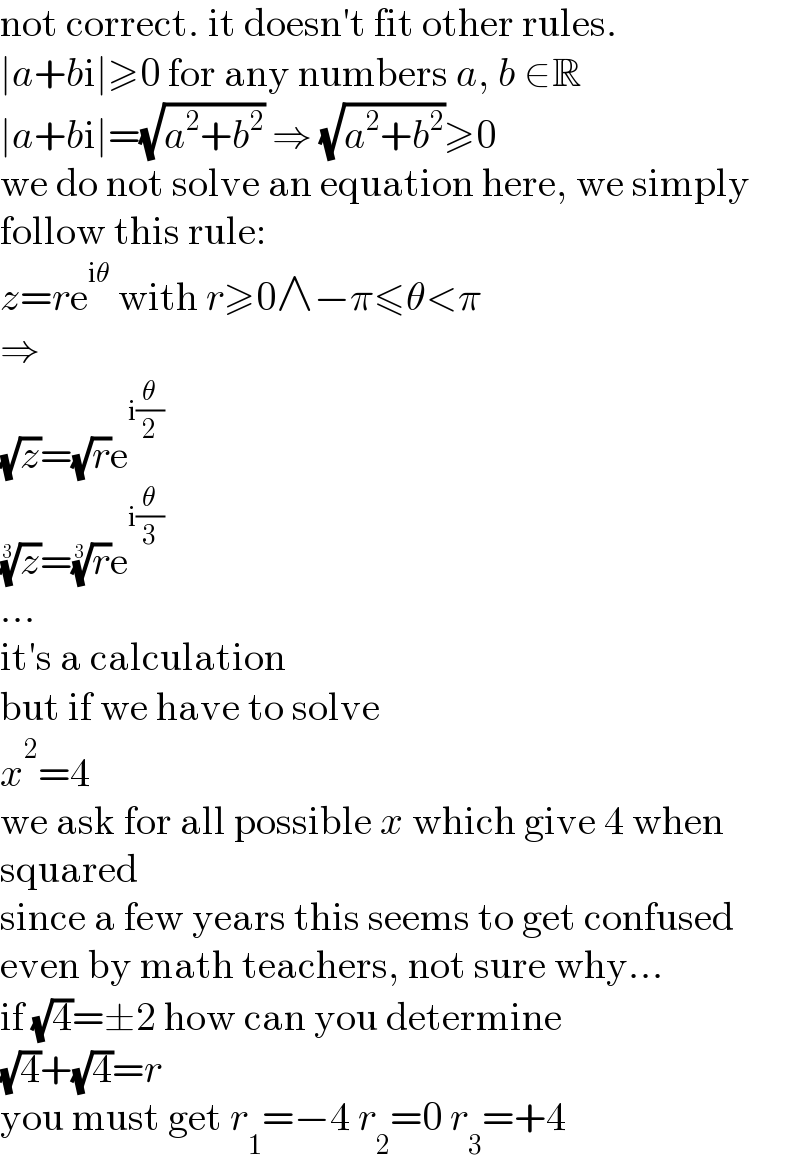 not correct. it doesn′t fit other rules.  ∣a+bi∣≥0 for any numbers a, b ∈R  ∣a+bi∣=(√(a^2 +b^2 )) ⇒ (√(a^2 +b^2 ))≥0  we do not solve an equation here, we simply  follow this rule:  z=re^(iθ)  with r≥0∧−π≤θ<π  ⇒  (√z)=(√r)e^(i(θ/2))   (z)^(1/3) =(r)^(1/3) e^(i(θ/3))   ...  it′s a calculation  but if we have to solve  x^2 =4  we ask for all possible x which give 4 when  squared  since a few years this seems to get confused  even by math teachers, not sure why...  if (√4)=±2 how can you determine  (√4)+(√4)=r  you must get r_1 =−4 r_2 =0 r_3 =+4  