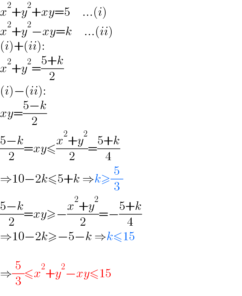 x^2 +y^2 +xy=5     ...(i)  x^2 +y^2 −xy=k     ...(ii)  (i)+(ii):  x^2 +y^2 =((5+k)/2)  (i)−(ii):  xy=((5−k)/2)  ((5−k)/2)=xy≤((x^2 +y^2 )/2)=((5+k)/4)  ⇒10−2k≤5+k ⇒k≥(5/3)  ((5−k)/2)=xy≥−((x^2 +y^2 )/2)=−((5+k)/4)  ⇒10−2k≥−5−k ⇒k≤15    ⇒(5/3)≤x^2 +y^2 −xy≤15  