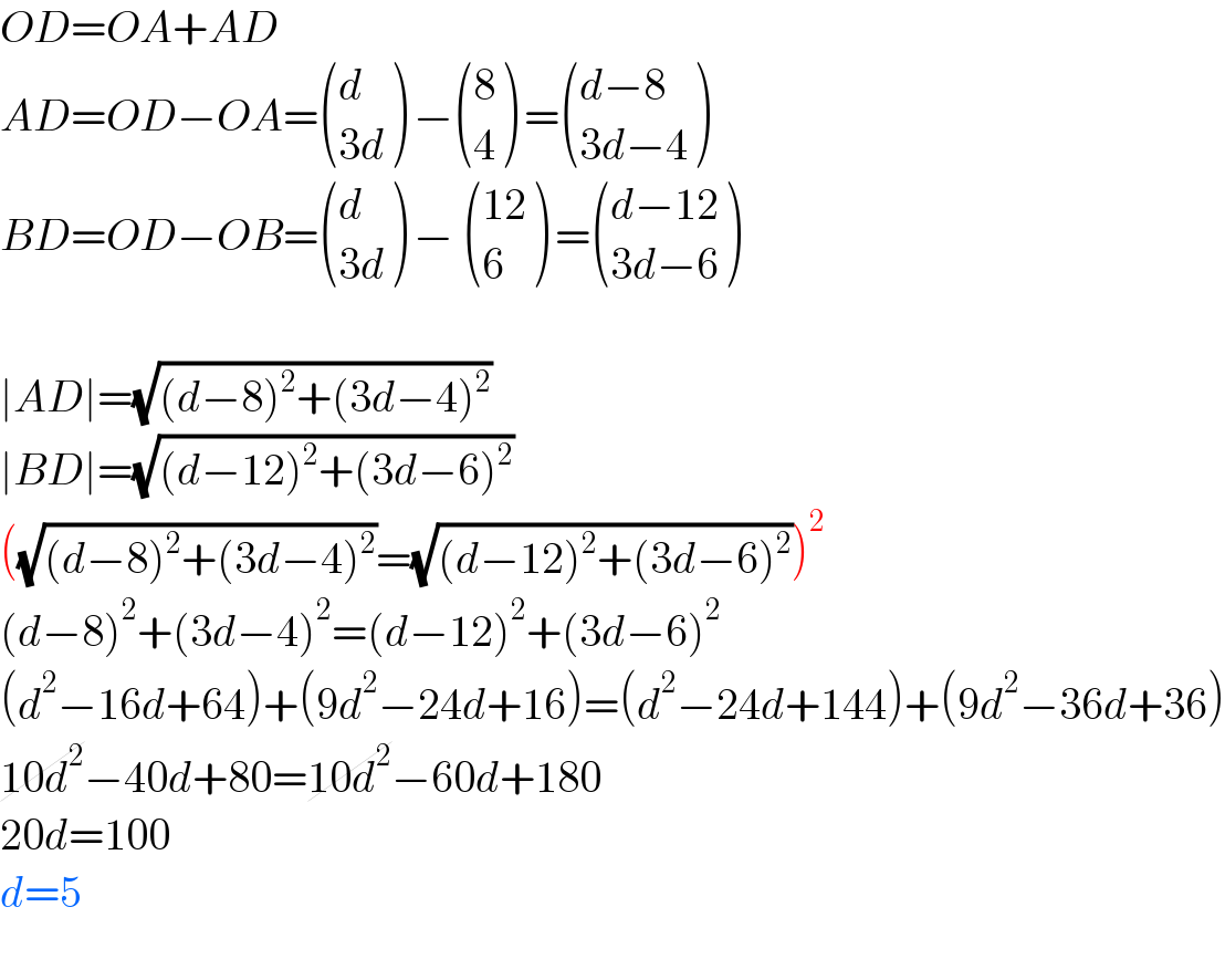 OD=OA+AD  AD=OD−OA= ((d),((3d)) ) − ((8),(4) ) = (((d−8)),((3d−4)) )  BD=OD−OB= ((d),((3d)) ) −  (((12)),(6) ) = (((d−12)),((3d−6)) )    ∣AD∣=(√((d−8)^2 +(3d−4)^2 ))  ∣BD∣=(√((d−12)^2 +(3d−6)^2 ))  ((√((d−8)^2 +(3d−4)^2 ))=(√((d−12)^2 +(3d−6)^2 )))^2   (d−8)^2 +(3d−4)^2 =(d−12)^2 +(3d−6)^2   (d^2 −16d+64)+(9d^2 −24d+16)=(d^2 −24d+144)+(9d^2 −36d+36)  10d^2 −40d+80=10d^2 −60d+180  20d=100  d=5    