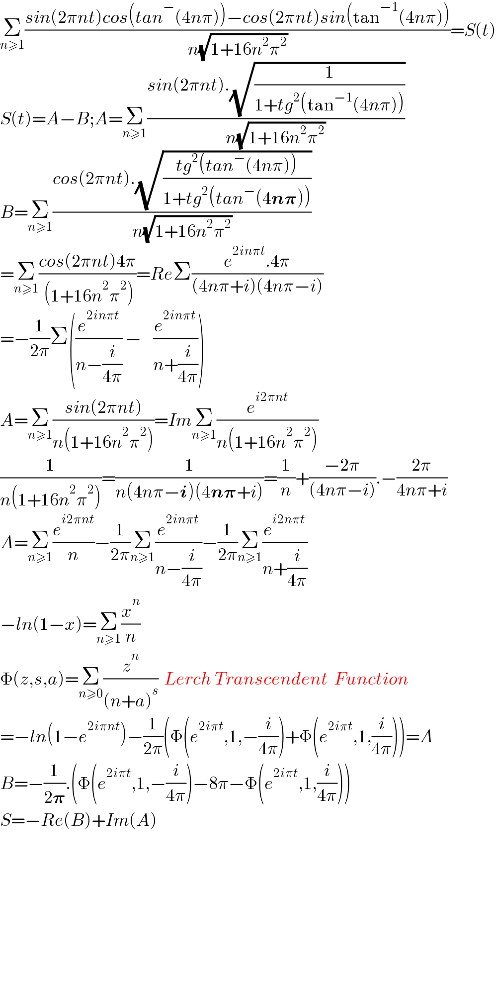 Σ_(n≥1) ((sin(2πnt)cos(tan^− (4nπ))−cos(2πnt)sin(tan^(−1) (4nπ)))/(n(√(1+16n^2 π^2 ))))=S(t)  S(t)=A−B;A=Σ_(n≥1) ((sin(2πnt).(√(1/(1+tg^2 (tan^(−1) (4nπ))))))/(n(√(1+16n^2 π^2 ))))  B=Σ_(n≥1) ((cos(2πnt).(√((tg^2 (tan^− (4nπ)))/(1+tg^2 (tan^− (4n𝛑))))))/(n(√(1+16n^2 π^2 ))))  =Σ_(n≥1) ((cos(2πnt)4π)/( (1+16n^2 π^2 )))=ReΣ((e^(2inπt) .4π)/((4nπ+i)(4nπ−i)))  =−(1/(2π))Σ((e^(2inπt) /(n−(i/(4π)))) −    (e^(2inπt) /(n+(i/(4π)))))  A=Σ_(n≥1) ((sin(2πnt))/(n(1+16n^2 π^2 )))=ImΣ_(n≥1) (e^(i2πnt) /(n(1+16n^2 π^2 )))  (1/(n(1+16n^2 π^2 )))=(1/(n(4nπ−i)(4n𝛑+i)))=(1/n)+((−2π)/((4nπ−i))).−((2π)/(4nπ+i))  A=Σ_(n≥1) (e^(i2πnt) /n)−(1/(2π))Σ_(n≥1) (e^(2inπt) /(n−(i/(4π))))−(1/(2π))Σ_(n≥1) (e^(i2nπt) /(n+(i/(4π))))  −ln(1−x)=Σ_(n≥1) (x^n /n)  Φ(z,s,a)=Σ_(n≥0) (z^n /((n+a)^s ))  Lerch Transcendent  Function  =−ln(1−e^(2iπnt) )−(1/(2π))(Φ(e^(2iπt) ,1,−(i/(4π)))+Φ(e^(2iπt) ,1,(i/(4π))))=A  B=−(1/(2𝛑)).(Φ(e^(2iπt) ,1,−(i/(4π)))−8π−Φ(e^(2iπt) ,1,(i/(4π))))  S=−Re(B)+Im(A)              
