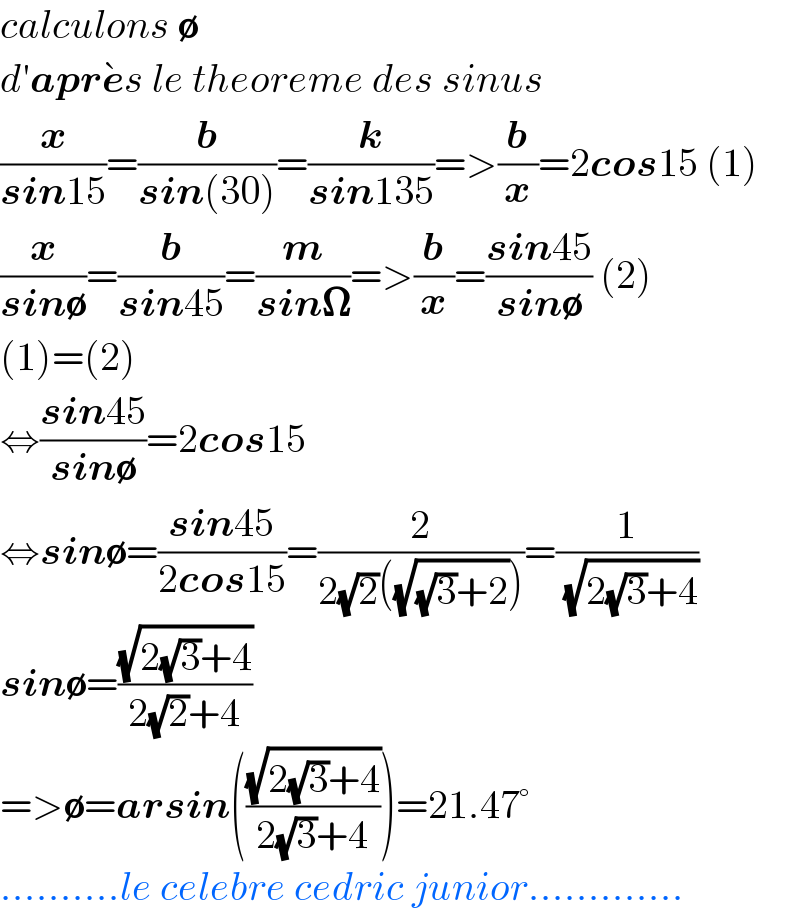 calculons ∅  d′apre^� s le theoreme des sinus  (x/(sin15))=(b/(sin(30)))=(k/(sin135))=>(b/x)=2cos15 (1)  (x/(sin∅))=(b/(sin45))=(m/(sin𝛀))=>(b/x)=((sin45)/(sin∅)) (2)  (1)=(2)  ⇔((sin45)/(sin∅))=2cos15  ⇔sin∅=((sin45)/(2cos15))=(2/(2(√2)((√((√3)+2)))))=(1/( (√(2(√3)+4))))  sin∅=((√(2(√3)+4))/(2(√2)+4))  =>∅=arsin(((√(2(√3)+4))/(2(√3)+4)))=21.47°  ..........le celebre cedric junior.............  
